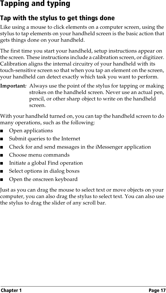 Chapter 1 Page 17Tapping and typingTap with the stylus to get things doneLike using a mouse to click elements on a computer screen, using the stylus to tap elements on your handheld screen is the basic action that gets things done on your handheld.The first time you start your handheld, setup instructions appear on the screen. These instructions include a calibration screen, or digitizer. Calibration aligns the internal circuitry of your handheld with its touch-sensitive screen so that when you tap an element on the screen, your handheld can detect exactly which task you want to perform.Important:Always use the point of the stylus for tapping or making strokes on the handheld screen. Never use an actual pen, pencil, or other sharp object to write on the handheld screen.With your handheld turned on, you can tap the handheld screen to do many operations, such as the following:■Open applications■Submit queries to the Internet■Check for and send messages in the iMessenger application■Choose menu commands■Initiate a global Find operation■Select options in dialog boxes■Open the onscreen keyboardJust as you can drag the mouse to select text or move objects on your computer, you can also drag the stylus to select text. You can also use the stylus to drag the slider of any scroll bar.
