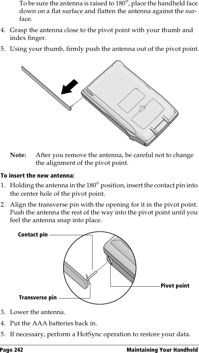 Page 242  Maintaining Your HandheldTo be sure the antenna is raised to 180°, place the handheld face down on a flat surface and flatten the antenna against the sur-face.4. Grasp the antenna close to the pivot point with your thumb and index finger.5. Using your thumb, firmly push the antenna out of the pivot point.Note: After you remove the antenna, be careful not to change the alignment of the pivot point.To insert the new antenna:1. Holding the antenna in the 180° position, insert the contact pin into the center hole of the pivot point.2. Align the transverse pin with the opening for it in the pivot point. Push the antenna the rest of the way into the pivot point until you feel the antenna snap into place.3. Lower the antenna.4. Put the AAA batteries back in.5. If necessary, perform a HotSync operation to restore your data.Contact pinPivot pointTransverse pin