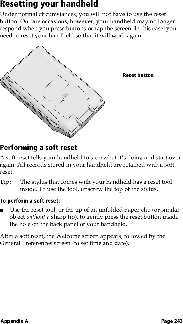 Appendix A Page 243Resetting your handheldUnder normal circumstances, you will not have to use the reset button. On rare occasions, however, your handheld may no longer respond when you press buttons or tap the screen. In this case, you need to reset your handheld so that it will work again.Performing a soft resetA soft reset tells your handheld to stop what it’s doing and start over again. All records stored in your handheld are retained with a soft reset. Tip: The stylus that comes with your handheld has a reset tool inside. To use the tool, unscrew the top of the stylus.To perform a soft reset:■Use the reset tool, or the tip of an unfolded paper clip (or similar object without a sharp tip), to gently press the reset button inside the hole on the back panel of your handheld.After a soft reset, the Welcome screen appears, followed by the General Preferences screen (to set time and date).Reset button