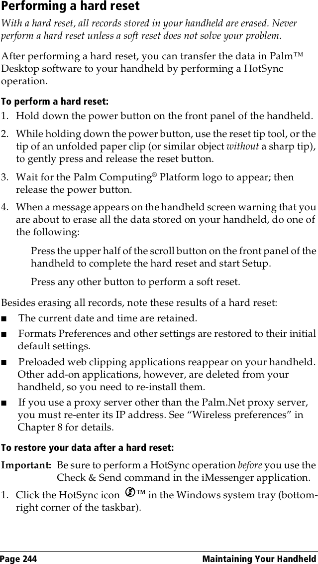 Page 244  Maintaining Your HandheldPerforming a hard resetWith a hard reset, all records stored in your handheld are erased. Never perform a hard reset unless a soft reset does not solve your problem. After performing a hard reset, you can transfer the data in Palm™ Desktop software to your handheld by performing a HotSync operation.To perform a hard reset:1. Hold down the power button on the front panel of the handheld.2. While holding down the power button, use the reset tip tool, or the tip of an unfolded paper clip (or similar object without a sharp tip), to gently press and release the reset button.3. Wait for the Palm Computing® Platform logo to appear; then release the power button.4. When a message appears on the handheld screen warning that you are about to erase all the data stored on your handheld, do one of the following:Press the upper half of the scroll button on the front panel of the handheld to complete the hard reset and start Setup.Press any other button to perform a soft reset.Besides erasing all records, note these results of a hard reset:■The current date and time are retained.■Formats Preferences and other settings are restored to their initial default settings.■Preloaded web clipping applications reappear on your handheld. Other add-on applications, however, are deleted from your handheld, so you need to re-install them.■If you use a proxy server other than the Palm.Net proxy server, you must re-enter its IP address. See “Wireless preferences” in Chapter 8 for details.To restore your data after a hard reset:Important: Be sure to perform a HotSync operation before you use the Check &amp; Send command in the iMessenger application.1. Click the HotSync icon   in the Windows system tray (bottom-right corner of the taskbar).