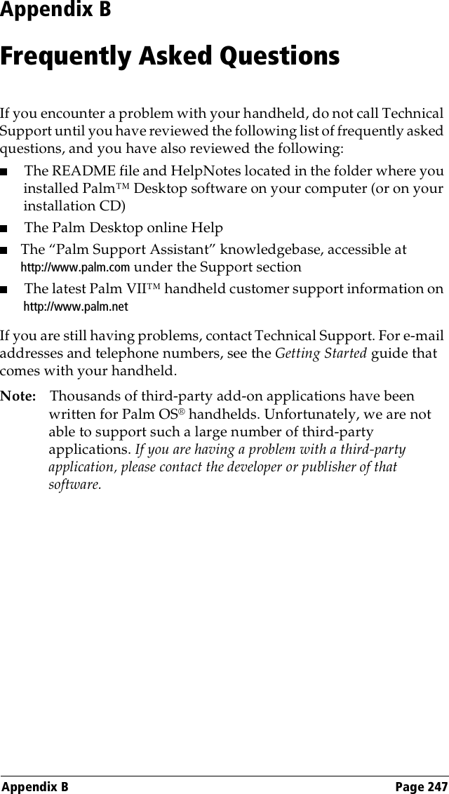 Appendix B Page 247Appendix BFrequently Asked QuestionsIf you encounter a problem with your handheld, do not call Technical Support until you have reviewed the following list of frequently asked questions, and you have also reviewed the following:■The README file and HelpNotes located in the folder where you installed Palm™ Desktop software on your computer (or on your installation CD) ■The Palm Desktop online Help■The “Palm Support Assistant” knowledgebase, accessible at http://www.palm.com under the Support section■The latest Palm VII™ handheld customer support information on http://www.palm.netIf you are still having problems, contact Technical Support. For e-mail addresses and telephone numbers, see the Getting Started guide that comes with your handheld.Note: Thousands of third-party add-on applications have been written for Palm OS® handhelds. Unfortunately, we are not able to support such a large number of third-party applications. If you are having a problem with a third-party application, please contact the developer or publisher of that software.