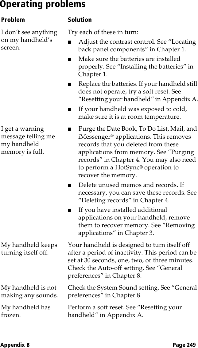 Appendix B Page 249Operating problemsProblem SolutionI don’t see anything on my handheld’s screen. Try each of these in turn:■Adjust the contrast control. See “Locating back panel components” in Chapter 1.■Make sure the batteries are installed properly. See “Installing the batteries” in Chapter 1.■Replace the batteries. If your handheld still does not operate, try a soft reset. See “Resetting your handheld” in Appendix A.■If your handheld was exposed to cold, make sure it is at room temperature.I get a warning message telling me my handheld memory is full. ■Purge the Date Book, To Do List, Mail, and iMessenger® applications. This removes records that you deleted from these applications from memory. See “Purging records” in Chapter 4. You may also need to perform a HotSync® operation to recover the memory.■Delete unused memos and records. If necessary, you can save these records. See “Deleting records” in Chapter 4.■If you have installed additional applications on your handheld, remove them to recover memory. See “Removing applications” in Chapter 3.My handheld keeps turning itself off.Your handheld is designed to turn itself off after a period of inactivity. This period can be set at 30 seconds, one, two, or three minutes. Check the Auto-off setting. See “General preferences” in Chapter 8.My handheld is not making any sounds.Check the System Sound setting. See “General preferences” in Chapter 8.My handheld has frozen. Perform a soft reset. See “Resetting your handheld” in Appendix A.