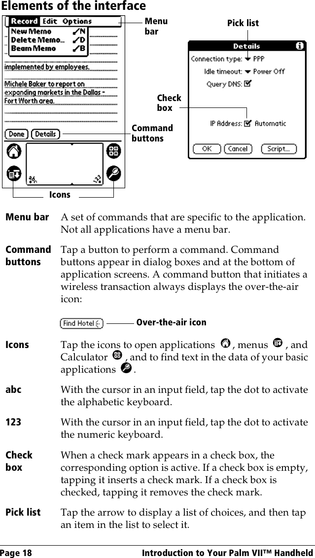 Page 18  Introduction to Your Palm VII™ HandheldElements of the interfaceMenu bar A set of commands that are specific to the application. Not all applications have a menu bar.Command buttonsTap a button to perform a command. Command buttons appear in dialog boxes and at the bottom of application screens. A command button that initiates a wireless transaction always displays the over-the-air icon:Icons Tap the icons to open applications  , menus  , and Calculator  , and to find text in the data of your basic applications .abc With the cursor in an input field, tap the dot to activate the alphabetic keyboard.123 With the cursor in an input field, tap the dot to activate the numeric keyboard.Check boxWhen a check mark appears in a check box, the corresponding option is active. If a check box is empty, tapping it inserts a check mark. If a check box is checked, tapping it removes the check mark.Pick list Tap the arrow to display a list of choices, and then tap an item in the list to select it.Menu barCommand buttonsIconsCheck boxPick listOver-the-air icon