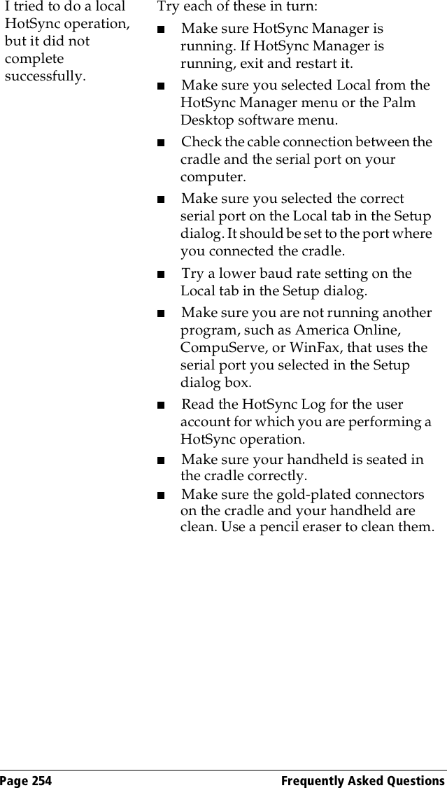 Page 254  Frequently Asked QuestionsI tried to do a local HotSync operation, but it did not complete successfully.Try each of these in turn:■Make sure HotSync Manager is running. If HotSync Manager is running, exit and restart it. ■Make sure you selected Local from the HotSync Manager menu or the Palm Desktop software menu.■Check the cable connection between the cradle and the serial port on your computer.■Make sure you selected the correct serial port on the Local tab in the Setup dialog. It should be set to the port where you connected the cradle.■Try a lower baud rate setting on the Local tab in the Setup dialog.■Make sure you are not running another program, such as America Online, CompuServe, or WinFax, that uses the serial port you selected in the Setup dialog box.■Read the HotSync Log for the user account for which you are performing a HotSync operation.■Make sure your handheld is seated in the cradle correctly.■Make sure the gold-plated connectors on the cradle and your handheld are clean. Use a pencil eraser to clean them.