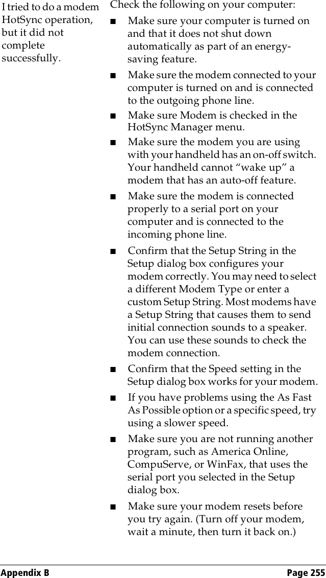 Appendix B Page 255I tried to do a modem HotSync operation, but it did not complete successfully.Check the following on your computer:■Make sure your computer is turned on and that it does not shut down automatically as part of an energy-saving feature.■Make sure the modem connected to your computer is turned on and is connected to the outgoing phone line. ■Make sure Modem is checked in the HotSync Manager menu.■Make sure the modem you are using with your handheld has an on-off switch. Your handheld cannot “wake up” a modem that has an auto-off feature.■Make sure the modem is connected properly to a serial port on your computer and is connected to the incoming phone line.■Confirm that the Setup String in the Setup dialog box configures your modem correctly. You may need to select a different Modem Type or enter a custom Setup String. Most modems have a Setup String that causes them to send initial connection sounds to a speaker. You can use these sounds to check the modem connection.■Confirm that the Speed setting in the Setup dialog box works for your modem.■If you have problems using the As Fast As Possible option or a specific speed, try using a slower speed.■Make sure you are not running another program, such as America Online, CompuServe, or WinFax, that uses the serial port you selected in the Setup dialog box.■Make sure your modem resets before you try again. (Turn off your modem, wait a minute, then turn it back on.) 