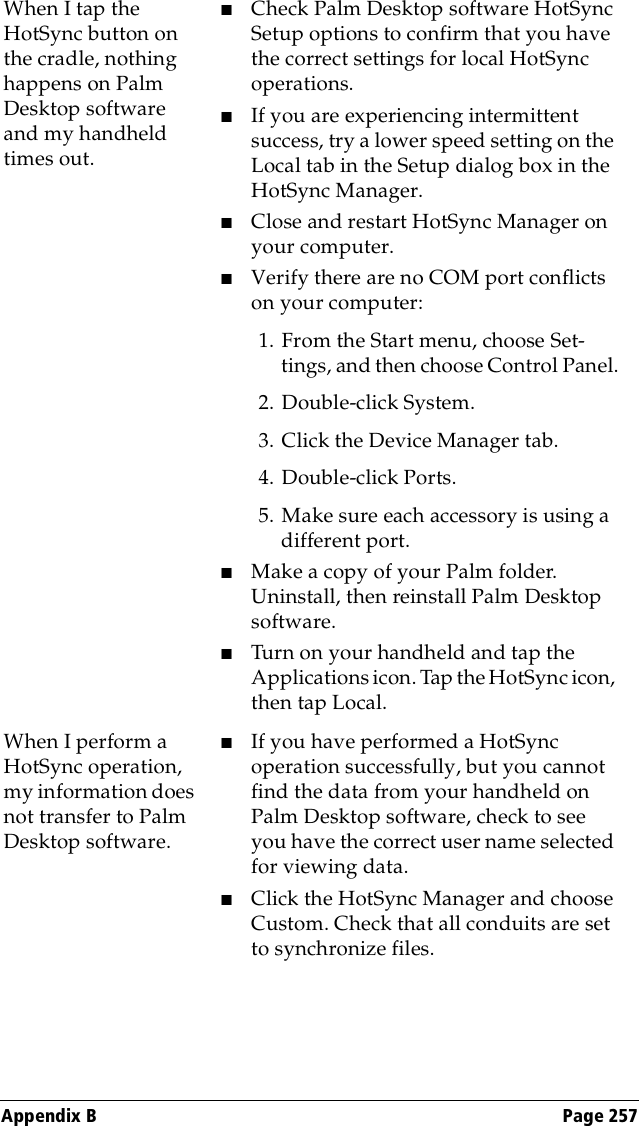 Appendix B Page 257When I tap the HotSync button on the cradle, nothing happens on Palm Desktop software and my handheld times out.■Check Palm Desktop software HotSync Setup options to confirm that you have the correct settings for local HotSync operations. ■If you are experiencing intermittent success, try a lower speed setting on the Local tab in the Setup dialog box in the HotSync Manager. ■Close and restart HotSync Manager on your computer.■Verify there are no COM port conflicts on your computer:1. From the Start menu, choose Set-tings, and then choose Control Panel.2. Double-click System.3. Click the Device Manager tab.4. Double-click Ports.5. Make sure each accessory is using a different port.■  Make a copy of your Palm folder. Uninstall, then reinstall Palm Desktop software.■Turn on your handheld and tap the Applications icon. Tap the HotSync icon, then tap Local. When I perform a HotSync operation, my information does not transfer to Palm Desktop software.■If you have performed a HotSync operation successfully, but you cannot find the data from your handheld on Palm Desktop software, check to see you have the correct user name selected for viewing data.■Click the HotSync Manager and choose Custom. Check that all conduits are set to synchronize files.