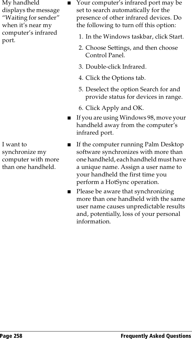 Page 258  Frequently Asked QuestionsMy handheld displays the message “Waiting for sender” when it’s near my computer’s infrared port.■Your computer’s infrared port may be set to search automatically for the presence of other infrared devices. Do the following to turn off this option:1. In the Windows taskbar, click Start.2. Choose Settings, and then choose Control Panel.3. Double-click Infrared.4. Click the Options tab.5. Deselect the option Search for and provide status for devices in range.6. Click Apply and OK.■If you are using Windows 98, move your handheld away from the computer’s infrared port.I want to synchronize my computer with more than one handheld.■If the computer running Palm Desktop software synchronizes with more than one handheld, each handheld must have a unique name. Assign a user name to your handheld the first time you perform a HotSync operation.■Please be aware that synchronizing more than one handheld with the same user name causes unpredictable results and, potentially, loss of your personal information.