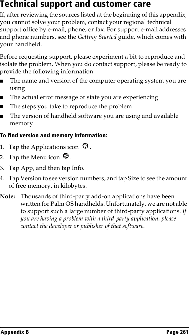 Appendix B Page 261Technical support and customer careIf, after reviewing the sources listed at the beginning of this appendix, you cannot solve your problem, contact your regional technical support office by e-mail, phone, or fax. For support e-mail addresses and phone numbers, see the Getting Started guide, which comes with your handheld.Before requesting support, please experiment a bit to reproduce and isolate the problem. When you do contact support, please be ready to provide the following information:■The name and version of the computer operating system you are using■The actual error message or state you are experiencing■The steps you take to reproduce the problem■The version of handheld software you are using and available memoryTo find version and memory information:1. Tap the Applications icon  . 2. Tap the Menu icon  . 3. Tap App, and then tap Info.4. Tap Version to see version numbers, and tap Size to see the amount of free memory, in kilobytes.Note: Thousands of third-party add-on applications have been written for Palm OS handhelds. Unfortunately, we are not able to support such a large number of third-party applications. If you are having a problem with a third-party application, please contact the developer or publisher of that software.