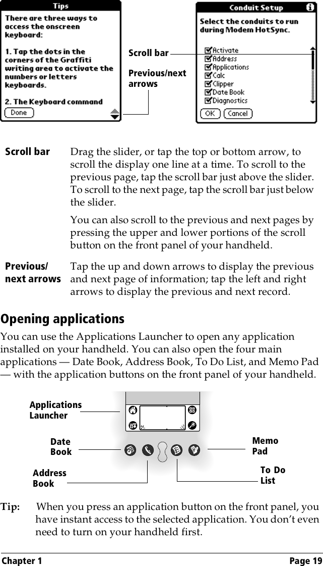 Chapter 1 Page 19Opening applicationsYou can use the Applications Launcher to open any application installed on your handheld. You can also open the four main applications — Date Book, Address Book, To Do List, and Memo Pad — with the application buttons on the front panel of your handheld.Tip: When you press an application button on the front panel, you have instant access to the selected application. You don’t even need to turn on your handheld first. Scroll bar Drag the slider, or tap the top or bottom arrow, to scroll the display one line at a time. To scroll to the previous page, tap the scroll bar just above the slider. To scroll to the next page, tap the scroll bar just below the slider.You can also scroll to the previous and next pages by pressing the upper and lower portions of the scroll button on the front panel of your handheld.Previous/next arrowsTap the up and down arrows to display the previous and next page of information; tap the left and right arrows to display the previous and next record.Previous/next arrows Scroll barApplications LauncherAddress BookDate BookMemoPadTo DoList