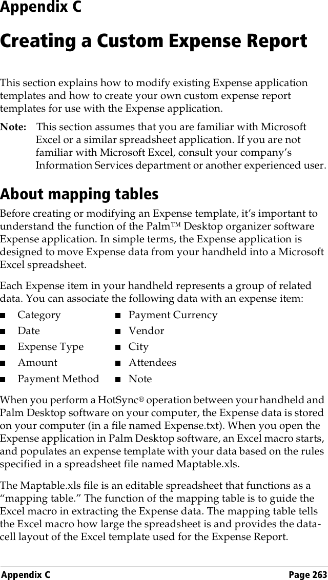 Appendix C Page 263Appendix CCreating a Custom Expense ReportThis section explains how to modify existing Expense application templates and how to create your own custom expense report templates for use with the Expense application.Note: This section assumes that you are familiar with Microsoft Excel or a similar spreadsheet application. If you are not familiar with Microsoft Excel, consult your company’s Information Services department or another experienced user.About mapping tablesBefore creating or modifying an Expense template, it’s important to understand the function of the Palm™ Desktop organizer software Expense application. In simple terms, the Expense application is designed to move Expense data from your handheld into a Microsoft Excel spreadsheet.Each Expense item in your handheld represents a group of related data. You can associate the following data with an expense item:■Category ■Payment Currency■Date ■Vendor■Expense Type ■City■Amount ■Attendees■Payment Method ■NoteWhen you perform a HotSync® operation between your handheld and Palm Desktop software on your computer, the Expense data is stored on your computer (in a file named Expense.txt). When you open the Expense application in Palm Desktop software, an Excel macro starts, and populates an expense template with your data based on the rules specified in a spreadsheet file named Maptable.xls. The Maptable.xls file is an editable spreadsheet that functions as a “mapping table.” The function of the mapping table is to guide the Excel macro in extracting the Expense data. The mapping table tells the Excel macro how large the spreadsheet is and provides the data-cell layout of the Excel template used for the Expense Report.