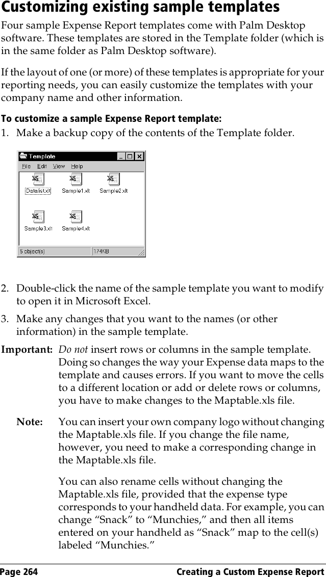Page 264  Creating a Custom Expense ReportCustomizing existing sample templatesFour sample Expense Report templates come with Palm Desktop software. These templates are stored in the Template folder (which is in the same folder as Palm Desktop software). If the layout of one (or more) of these templates is appropriate for your reporting needs, you can easily customize the templates with your company name and other information.To customize a sample Expense Report template:1. Make a backup copy of the contents of the Template folder.2. Double-click the name of the sample template you want to modify to open it in Microsoft Excel.3. Make any changes that you want to the names (or other information) in the sample template.Important: Do not insert rows or columns in the sample template. Doing so changes the way your Expense data maps to the template and causes errors. If you want to move the cells to a different location or add or delete rows or columns, you have to make changes to the Maptable.xls file.Note: You can insert your own company logo without changing the Maptable.xls file. If you change the file name, however, you need to make a corresponding change in the Maptable.xls file.You can also rename cells without changing the Maptable.xls file, provided that the expense type corresponds to your handheld data. For example, you can change “Snack” to “Munchies,” and then all items entered on your handheld as “Snack” map to the cell(s) labeled “Munchies.”