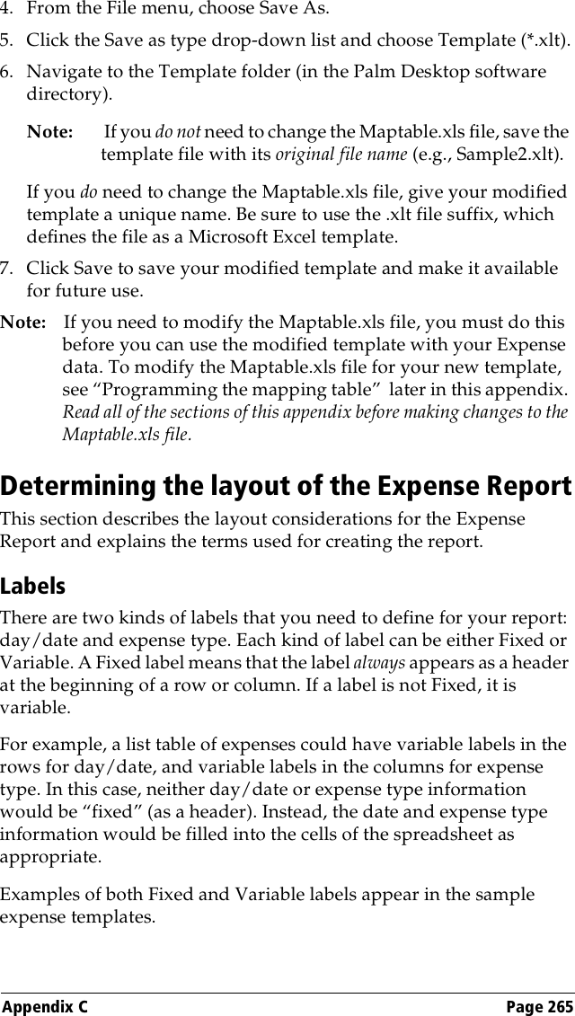 Appendix C Page 2654. From the File menu, choose Save As.5. Click the Save as type drop-down list and choose Template (*.xlt).6. Navigate to the Template folder (in the Palm Desktop software directory).Note:  If you do not need to change the Maptable.xls file, save the template file with its original file name (e.g., Sample2.xlt).If you do need to change the Maptable.xls file, give your modified template a unique name. Be sure to use the .xlt file suffix, which defines the file as a Microsoft Excel template.7. Click Save to save your modified template and make it available for future use.Note: If you need to modify the Maptable.xls file, you must do this before you can use the modified template with your Expense data. To modify the Maptable.xls file for your new template, see “Programming the mapping table”  later in this appendix. Read all of the sections of this appendix before making changes to the Maptable.xls file.Determining the layout of the Expense ReportThis section describes the layout considerations for the Expense Report and explains the terms used for creating the report. LabelsThere are two kinds of labels that you need to define for your report: day/date and expense type. Each kind of label can be either Fixed or Variable. A Fixed label means that the label always appears as a header at the beginning of a row or column. If a label is not Fixed, it is variable.For example, a list table of expenses could have variable labels in the rows for day/date, and variable labels in the columns for expense type. In this case, neither day/date or expense type information would be “fixed” (as a header). Instead, the date and expense type information would be filled into the cells of the spreadsheet as appropriate.Examples of both Fixed and Variable labels appear in the sample expense templates. 