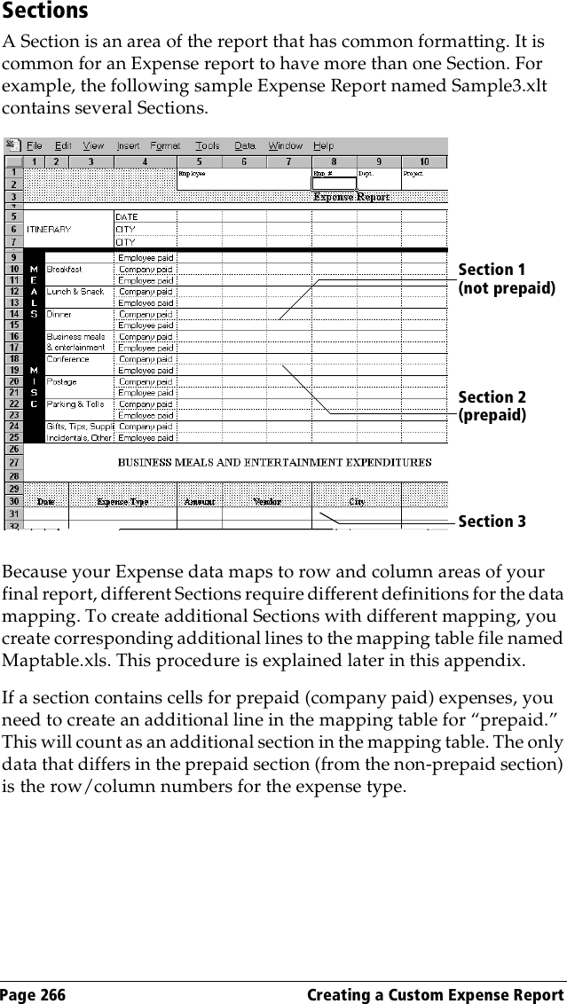 Page 266  Creating a Custom Expense ReportSectionsA Section is an area of the report that has common formatting. It is common for an Expense report to have more than one Section. For example, the following sample Expense Report named Sample3.xlt contains several Sections.Because your Expense data maps to row and column areas of your final report, different Sections require different definitions for the data mapping. To create additional Sections with different mapping, you create corresponding additional lines to the mapping table file named Maptable.xls. This procedure is explained later in this appendix.If a section contains cells for prepaid (company paid) expenses, you need to create an additional line in the mapping table for “prepaid.” This will count as an additional section in the mapping table. The only data that differs in the prepaid section (from the non-prepaid section) is the row/column numbers for the expense type.Section 1 (not prepaid)Section 2 (prepaid)Section 3 