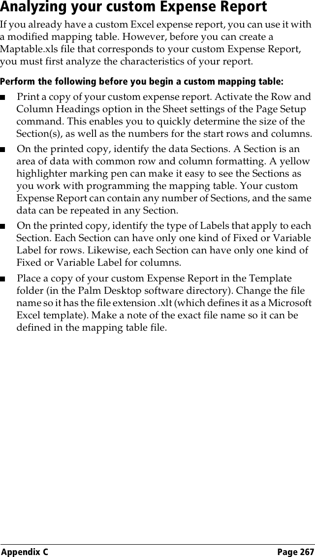 Appendix C Page 267Analyzing your custom Expense ReportIf you already have a custom Excel expense report, you can use it with a modified mapping table. However, before you can create a Maptable.xls file that corresponds to your custom Expense Report, you must first analyze the characteristics of your report. Perform the following before you begin a custom mapping table:■Print a copy of your custom expense report. Activate the Row and Column Headings option in the Sheet settings of the Page Setup command. This enables you to quickly determine the size of the Section(s), as well as the numbers for the start rows and columns.■On the printed copy, identify the data Sections. A Section is an area of data with common row and column formatting. A yellow highlighter marking pen can make it easy to see the Sections as you work with programming the mapping table. Your custom Expense Report can contain any number of Sections, and the same data can be repeated in any Section.■On the printed copy, identify the type of Labels that apply to each Section. Each Section can have only one kind of Fixed or Variable Label for rows. Likewise, each Section can have only one kind of Fixed or Variable Label for columns.■Place a copy of your custom Expense Report in the Template folder (in the Palm Desktop software directory). Change the file name so it has the file extension .xlt (which defines it as a Microsoft Excel template). Make a note of the exact file name so it can be defined in the mapping table file.