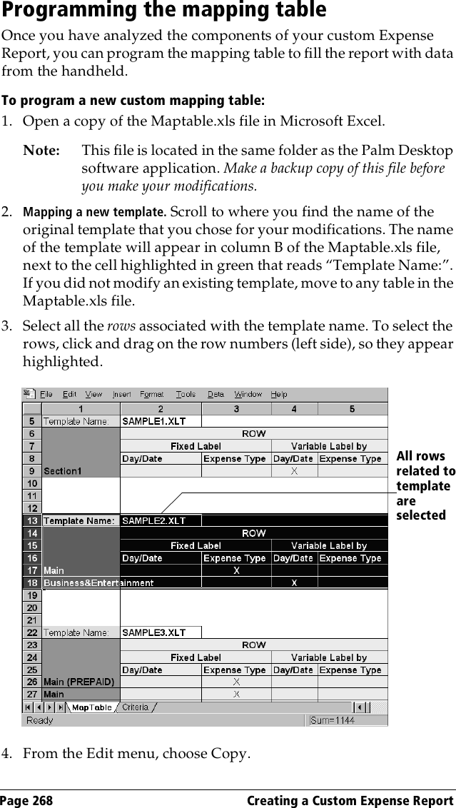 Page 268  Creating a Custom Expense ReportProgramming the mapping tableOnce you have analyzed the components of your custom Expense Report, you can program the mapping table to fill the report with data from the handheld.To program a new custom mapping table:1. Open a copy of the Maptable.xls file in Microsoft Excel. Note: This file is located in the same folder as the Palm Desktop software application. Make a backup copy of this file before you make your modifications.2. Mapping a new template. Scroll to where you find the name of the original template that you chose for your modifications. The name of the template will appear in column B of the Maptable.xls file, next to the cell highlighted in green that reads “Template Name:”. If you did not modify an existing template, move to any table in the Maptable.xls file. 3. Select all the rows associated with the template name. To select the rows, click and drag on the row numbers (left side), so they appear highlighted.4. From the Edit menu, choose Copy.All rows related to template are selected 