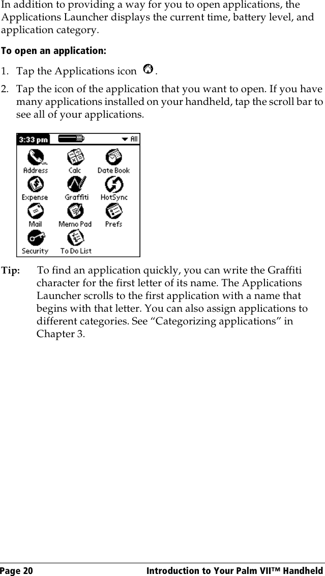 Page 20  Introduction to Your Palm VII™ HandheldIn addition to providing a way for you to open applications, the Applications Launcher displays the current time, battery level, and application category.To open an application:1. Tap the Applications icon  . 2. Tap the icon of the application that you want to open. If you have many applications installed on your handheld, tap the scroll bar to see all of your applications. Tip: To find an application quickly, you can write the Graffiti character for the first letter of its name. The Applications Launcher scrolls to the first application with a name that begins with that letter. You can also assign applications to different categories. See “Categorizing applications” in Chapter 3.