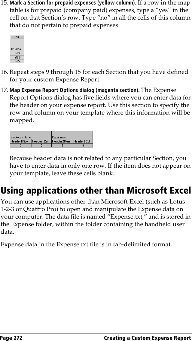 Page 272  Creating a Custom Expense Report15. Mark a Section for prepaid expenses (yellow column). If a row in the map table is for prepaid (company paid) expenses, type a “yes” in the cell on that Section’s row. Type “no” in all the cells of this column that do not pertain to prepaid expenses.16. Repeat steps 9 through 15 for each Section that you have defined for your custom Expense Report. 17. Map Expense Report Options dialog (magenta section). The Expense Report Options dialog has five fields where you can enter data for the header on your expense report. Use this section to specify the row and column on your template where this information will be mapped. Because header data is not related to any particular Section, you have to enter data in only one row. If the item does not appear on your template, leave these cells blank.Using applications other than Microsoft ExcelYou can use applications other than Microsoft Excel (such as Lotus 1-2-3 or Quattro Pro) to open and manipulate the Expense data on your computer. The data file is named “Expense.txt,” and is stored in the Expense folder, within the folder containing the handheld user data.Expense data in the Expense.txt file is in tab-delimited format.