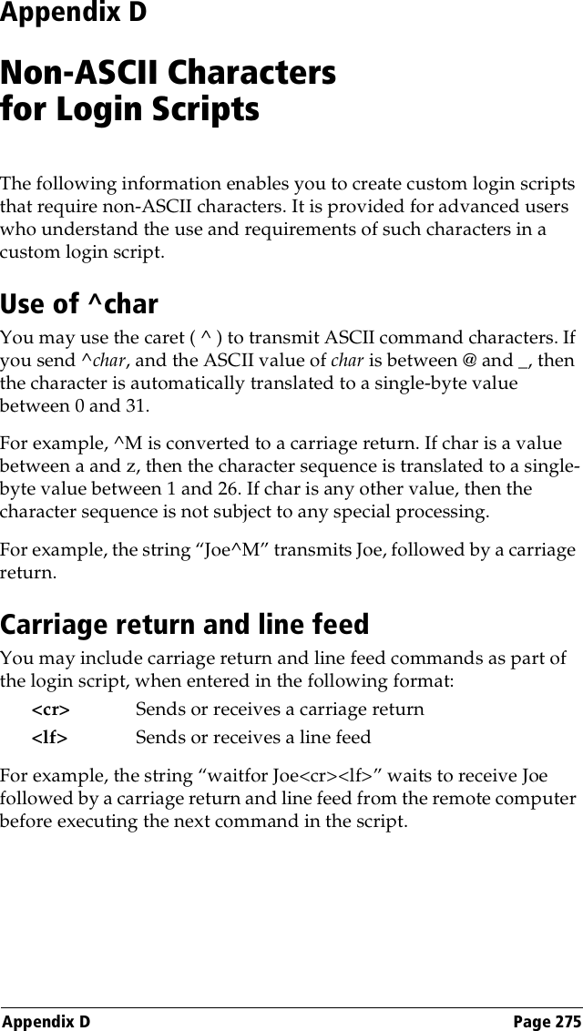 Appendix D Page 275Appendix DNon-ASCII Characters for Login ScriptsThe following information enables you to create custom login scripts that require non-ASCII characters. It is provided for advanced users who understand the use and requirements of such characters in a custom login script.Use of ^charYou may use the caret ( ^ ) to transmit ASCII command characters. If you send ^char, and the ASCII value of char is between @ and _, then the character is automatically translated to a single-byte value between 0 and 31. For example, ^M is converted to a carriage return. If char is a value between a and z, then the character sequence is translated to a single-byte value between 1 and 26. If char is any other value, then the character sequence is not subject to any special processing.For example, the string “Joe^M” transmits Joe, followed by a carriage return.Carriage return and line feedYou may include carriage return and line feed commands as part of the login script, when entered in the following format:&lt;cr&gt; Sends or receives a carriage return&lt;lf&gt; Sends or receives a line feedFor example, the string “waitfor Joe&lt;cr&gt;&lt;lf&gt;” waits to receive Joe followed by a carriage return and line feed from the remote computer before executing the next command in the script.