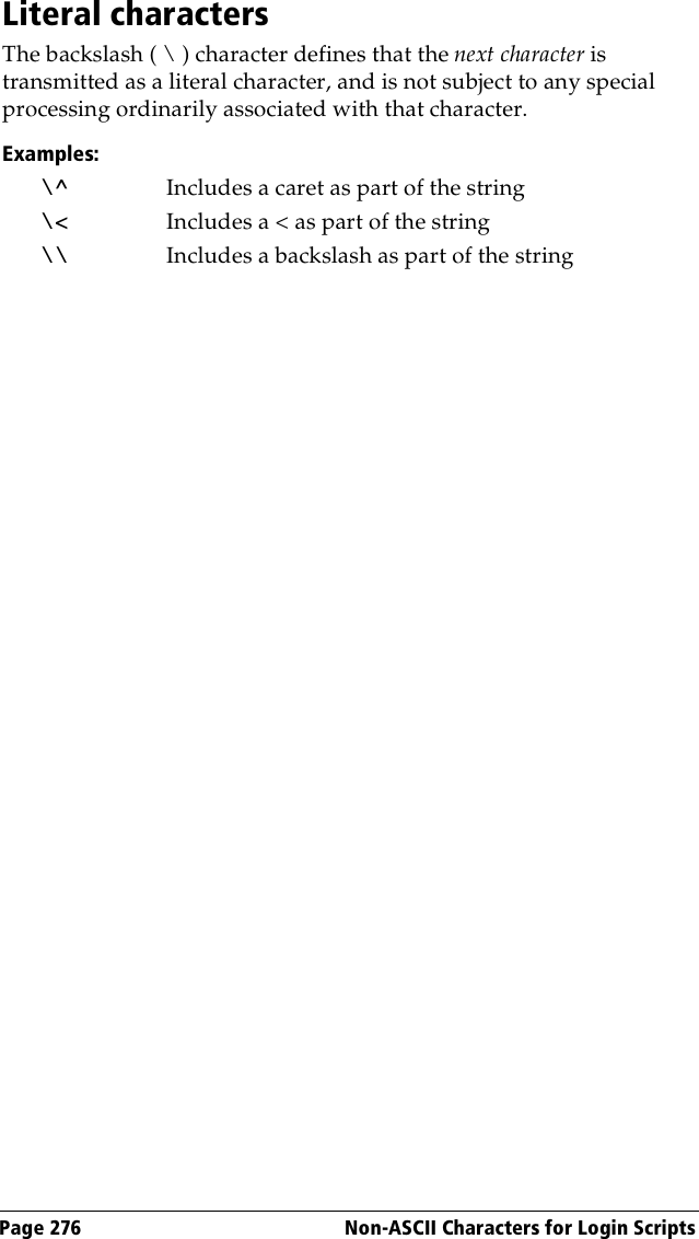 Page 276  Non-ASCII Characters for Login ScriptsLiteral charactersThe backslash ( \ ) character defines that the next character is transmitted as a literal character, and is not subject to any special processing ordinarily associated with that character. Examples:\^ Includes a caret as part of the string\&lt; Includes a &lt; as part of the string\\ Includes a backslash as part of the string