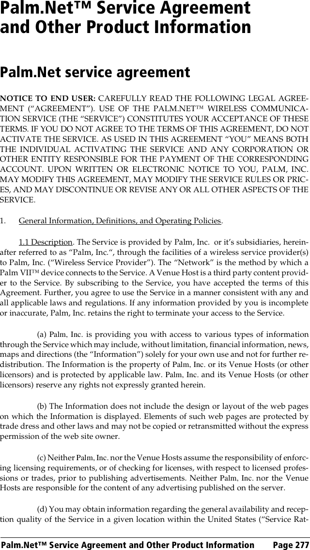 Palm.Net™ Service Agreement and Other Product Information Page 277Palm.Net™ Service Agreement and Other Product InformationPalm.Net service agreementNOTICE TO END USER: CAREFULLY READ THE FOLLOWING LEGAL AGREE-MENT (“AGREEMENT”). USE OF THE PALM.NET™ WIRELESS COMMUNICA-TION SERVICE (THE “SERVICE”) CONSTITUTES YOUR ACCEPTANCE OF THESETERMS. IF YOU DO NOT AGREE TO THE TERMS OF THIS AGREEMENT, DO NOTACTIVATE THE SERVICE. AS USED IN THIS AGREEMENT “YOU” MEANS BOTHTHE INDIVIDUAL ACTIVATING THE SERVICE AND ANY CORPORATION OROTHER ENTITY RESPONSIBLE FOR THE PAYMENT OF THE CORRESPONDINGACCOUNT. UPON WRITTEN OR ELECTRONIC NOTICE TO YOU, PALM, INC.MAY MODIFY THIS AGREEMENT, MAY MODIFY THE SERVICE RULES OR PRIC-ES, AND MAY DISCONTINUE OR REVISE ANY OR ALL OTHER ASPECTS OF THESERVICE.1. General Information, Definitions, and Operating Policies.1.1 Description. The Service is provided by Palm, Inc.  or it’s subsidiaries, herein-after referred to as “Palm, Inc.“, through the facilities of a wireless service provider(s)to Palm, Inc. (“Wireless Service Provider”). The “Network” is the method by which aPalm VII™ device connects to the Service. A Venue Host is a third party content provid-er to the Service. By subscribing to the Service, you have accepted the terms of thisAgreement. Further, you agree to use the Service in a manner consistent with any andall applicable laws and regulations. If any information provided by you is incompleteor inaccurate, Palm, Inc. retains the right to terminate your access to the Service.(a) Palm, Inc. is providing you with access to various types of informationthrough the Service which may include, without limitation, financial information, news,maps and directions (the “Information”) solely for your own use and not for further re-distribution. The Information is the property of Palm, Inc. or its Venue Hosts (or otherlicensors) and is protected by applicable law. Palm, Inc. and its Venue Hosts (or otherlicensors) reserve any rights not expressly granted herein.(b) The Information does not include the design or layout of the web pageson which the Information is displayed. Elements of such web pages are protected bytrade dress and other laws and may not be copied or retransmitted without the expresspermission of the web site owner.(c) Neither Palm, Inc. nor the Venue Hosts assume the responsibility of enforc-ing licensing requirements, or of checking for licenses, with respect to licensed profes-sions or trades, prior to publishing advertisements. Neither Palm, Inc. nor the VenueHosts are responsible for the content of any advertising published on the server.(d) You may obtain information regarding the general availability and recep-tion quality of the Service in a given location within the United States (“Service Rat-