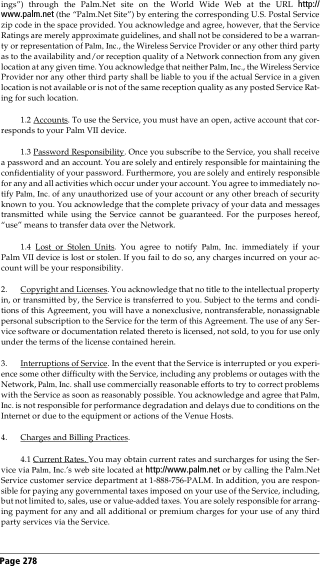 Page 278 ings”) through the Palm.Net site on the World Wide Web at the URL http://www.palm.net (the “Palm.Net Site”) by entering the corresponding U.S. Postal Servicezip code in the space provided. You acknowledge and agree, however, that the ServiceRatings are merely approximate guidelines, and shall not be considered to be a warran-ty or representation of Palm, Inc., the Wireless Service Provider or any other third partyas to the availability and/or reception quality of a Network connection from any givenlocation at any given time. You acknowledge that neither Palm, Inc., the Wireless ServiceProvider nor any other third party shall be liable to you if the actual Service in a givenlocation is not available or is not of the same reception quality as any posted Service Rat-ing for such location.1.2 Accounts. To use the Service, you must have an open, active account that cor-responds to your Palm VII device.1.3 Password Responsibility. Once you subscribe to the Service, you shall receivea password and an account. You are solely and entirely responsible for maintaining theconfidentiality of your password. Furthermore, you are solely and entirely responsiblefor any and all activities which occur under your account. You agree to immediately no-tify Palm, Inc. of any unauthorized use of your account or any other breach of securityknown to you. You acknowledge that the complete privacy of your data and messagestransmitted while using the Service cannot be guaranteed. For the purposes hereof,“use” means to transfer data over the Network.1.4 Lost or Stolen Units. You agree to notify Palm, Inc. immediately if yourPalm VII device is lost or stolen. If you fail to do so, any charges incurred on your ac-count will be your responsibility.2. Copyright and Licenses. You acknowledge that no title to the intellectual propertyin, or transmitted by, the Service is transferred to you. Subject to the terms and condi-tions of this Agreement, you will have a nonexclusive, nontransferable, nonassignablepersonal subscription to the Service for the term of this Agreement. The use of any Ser-vice software or documentation related thereto is licensed, not sold, to you for use onlyunder the terms of the license contained herein. 3. Interruptions of Service. In the event that the Service is interrupted or you experi-ence some other difficulty with the Service, including any problems or outages with theNetwork, Palm, Inc. shall use commercially reasonable efforts to try to correct problemswith the Service as soon as reasonably possible. You acknowledge and agree that Palm,Inc. is not responsible for performance degradation and delays due to conditions on theInternet or due to the equipment or actions of the Venue Hosts.4. Charges and Billing Practices.4.1 Current Rates. You may obtain current rates and surcharges for using the Ser-vice via Palm, Inc.’s web site located at http://www.palm.net or by calling the Palm.NetService customer service department at 1-888-756-PALM. In addition, you are respon-sible for paying any governmental taxes imposed on your use of the Service, including,but not limited to, sales, use or value-added taxes. You are solely responsible for arrang-ing payment for any and all additional or premium charges for your use of any thirdparty services via the Service.