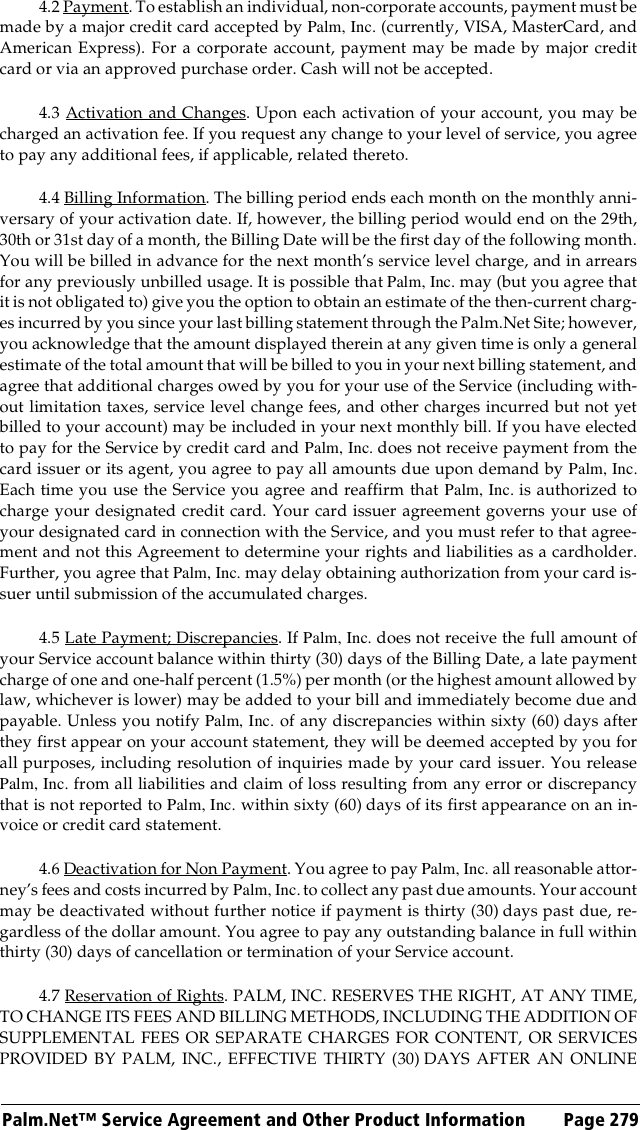 Palm.Net™ Service Agreement and Other Product Information Page 2794.2 Payment. To establish an individual, non-corporate accounts, payment must bemade by a major credit card accepted by Palm, Inc. (currently, VISA, MasterCard, andAmerican Express). For a corporate account, payment may be made by major creditcard or via an approved purchase order. Cash will not be accepted.4.3 Activation and Changes. Upon each activation of your account, you may becharged an activation fee. If you request any change to your level of service, you agreeto pay any additional fees, if applicable, related thereto.4.4 Billing Information. The billing period ends each month on the monthly anni-versary of your activation date. If, however, the billing period would end on the 29th,30th or 31st day of a month, the Billing Date will be the first day of the following month.You will be billed in advance for the next month’s service level charge, and in arrearsfor any previously unbilled usage. It is possible that Palm, Inc. may (but you agree thatit is not obligated to) give you the option to obtain an estimate of the then-current charg-es incurred by you since your last billing statement through the Palm.Net Site; however,you acknowledge that the amount displayed therein at any given time is only a generalestimate of the total amount that will be billed to you in your next billing statement, andagree that additional charges owed by you for your use of the Service (including with-out limitation taxes, service level change fees, and other charges incurred but not yetbilled to your account) may be included in your next monthly bill. If you have electedto pay for the Service by credit card and Palm, Inc. does not receive payment from thecard issuer or its agent, you agree to pay all amounts due upon demand by Palm, Inc.Each time you use the Service you agree and reaffirm that Palm, Inc. is authorized tocharge your designated credit card. Your card issuer agreement governs your use ofyour designated card in connection with the Service, and you must refer to that agree-ment and not this Agreement to determine your rights and liabilities as a cardholder.Further, you agree that Palm, Inc. may delay obtaining authorization from your card is-suer until submission of the accumulated charges.4.5 Late Payment; Discrepancies. If Palm, Inc. does not receive the full amount ofyour Service account balance within thirty (30) days of the Billing Date, a late paymentcharge of one and one-half percent (1.5%) per month (or the highest amount allowed bylaw, whichever is lower) may be added to your bill and immediately become due andpayable. Unless you notify Palm, Inc. of any discrepancies within sixty (60) days afterthey first appear on your account statement, they will be deemed accepted by you forall purposes, including resolution of inquiries made by your card issuer. You releasePalm, Inc. from all liabilities and claim of loss resulting from any error or discrepancythat is not reported to Palm, Inc. within sixty (60) days of its first appearance on an in-voice or credit card statement.4.6 Deactivation for Non Payment. You agree to pay Palm, Inc. all reasonable attor-ney’s fees and costs incurred by Palm, Inc. to collect any past due amounts. Your accountmay be deactivated without further notice if payment is thirty (30) days past due, re-gardless of the dollar amount. You agree to pay any outstanding balance in full withinthirty (30) days of cancellation or termination of your Service account. 4.7 Reservation of Rights. PALM, INC. RESERVES THE RIGHT, AT ANY TIME,TO CHANGE ITS FEES AND BILLING METHODS, INCLUDING THE ADDITION OFSUPPLEMENTAL FEES OR SEPARATE CHARGES FOR CONTENT, OR SERVICESPROVIDED BY PALM, INC., EFFECTIVE THIRTY (30) DAYS AFTER AN ONLINE