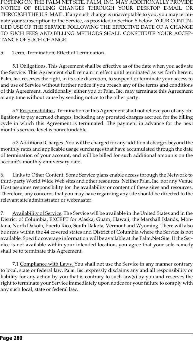 Page 280 POSTING ON THE PALM.NET SITE. PALM, INC. MAY ADDITIONALLY PROVIDENOTICE OF BILLING CHANGES THROUGH YOUR DESKTOP E-MAIL ORTHROUGH THE U.S. MAIL. If any such change is unacceptable to you, you may termi-nate your subscription to the Service, as provided in Section 5 below. YOUR CONTIN-UED USE OF THE SERVICE FOLLOWING THE EFFECTIVE DATE OF A CHANGETO SUCH FEES AND BILLING METHODS SHALL CONSTITUTE YOUR ACCEP-TANCE OF SUCH CHANGE.5. Term; Termination; Effect of Termination. 5.1 Obligations. This Agreement shall be effective as of the date when you activatethe Service. This Agreement shall remain in effect until terminated as set forth herein.Palm, Inc. reserves the right, in its sole discretion, to suspend or terminate your access toand use of Service without further notice if you breach any of the terms and conditionsof this Agreement. Additionally, either you or Palm, Inc. may terminate this Agreementat any time without cause by sending notice to the other party.5.2 Responsibilities. Termination of this Agreement shall not relieve you of any ob-ligations to pay accrued charges, including any prorated charges accrued for the billingcycle in which this Agreement is terminated. The payment in advance for the nextmonth’s service level is nonrefundable.5.3 Additional Charges. You will be charged for any additional charges beyond themonthly rates and applicable usage surcharges that have accumulated through the dateof termination of your account, and will be billed for such additional amounts on theaccount’s monthly anniversary date.6. Links to Other Content. Some Service plans enable access through the Network tothird-party World Wide Web sites and other resources. Neither Palm, Inc. nor any VenueHost assumes responsibility for the availability or content of these sites and resources.Therefore, any concerns that you may have regarding any site should be directed to therelevant site administrator or webmaster.7. Availability of Service. The Service will be available in the United States and in theDistrict of Columbia, EXCEPT for Alaska, Guam, Hawaii, the Marshall Islands, Mon-tana, North Dakota, Puerto Rico, South Dakota, Vermont and Wyoming. There will alsobe areas within the 44 covered states and District of Columbia where the Service is notavailable. Specific coverage information will be available at the Palm.Net Site. If the Ser-vice is not available within your intended location, you agree that your sole remedyshall be to terminate this Agreement.7.1 Compliance with Laws. You shall not use the Service in any manner contraryto local, state or federal law. Palm, Inc. expressly disclaims any and all responsibility orliability for any action by you that is contrary to such law(s) by you and reserves theright to terminate your Service immediately upon notice for your failure to comply withany such local, state or federal law.