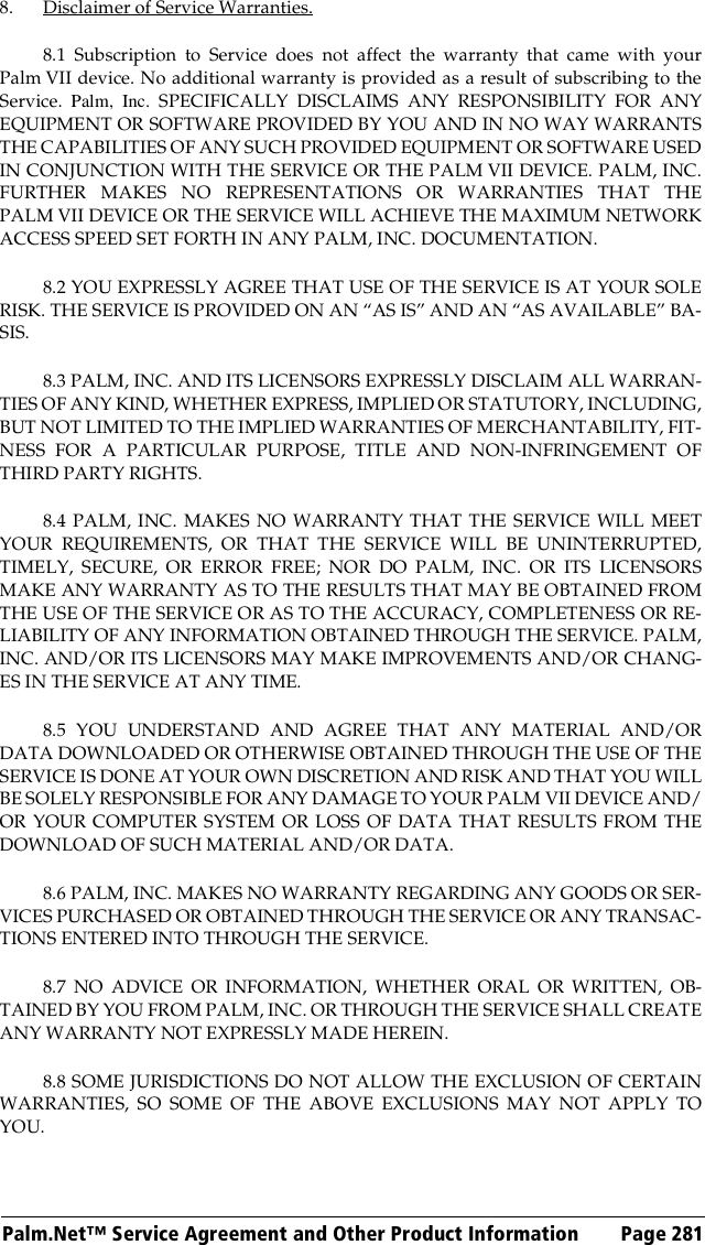 Palm.Net™ Service Agreement and Other Product Information Page 2818. Disclaimer of Service Warranties.8.1 Subscription to Service does not affect the warranty that came with yourPalm VII device. No additional warranty is provided as a result of subscribing to theService. Palm, Inc. SPECIFICALLY DISCLAIMS ANY RESPONSIBILITY FOR ANYEQUIPMENT OR SOFTWARE PROVIDED BY YOU AND IN NO WAY WARRANTSTHE CAPABILITIES OF ANY SUCH PROVIDED EQUIPMENT OR SOFTWARE USEDIN CONJUNCTION WITH THE SERVICE OR THE PALM VII DEVICE. PALM, INC.FURTHER MAKES NO REPRESENTATIONS OR WARRANTIES THAT THEPALM VII DEVICE OR THE SERVICE WILL ACHIEVE THE MAXIMUM NETWORKACCESS SPEED SET FORTH IN ANY PALM, INC. DOCUMENTATION.8.2 YOU EXPRESSLY AGREE THAT USE OF THE SERVICE IS AT YOUR SOLERISK. THE SERVICE IS PROVIDED ON AN “AS IS” AND AN “AS AVAILABLE” BA-SIS.8.3 PALM, INC. AND ITS LICENSORS EXPRESSLY DISCLAIM ALL WARRAN-TIES OF ANY KIND, WHETHER EXPRESS, IMPLIED OR STATUTORY, INCLUDING,BUT NOT LIMITED TO THE IMPLIED WARRANTIES OF MERCHANTABILITY, FIT-NESS FOR A PARTICULAR PURPOSE, TITLE AND NON-INFRINGEMENT OFTHIRD PARTY RIGHTS.8.4 PALM, INC. MAKES NO WARRANTY THAT THE SERVICE WILL MEETYOUR REQUIREMENTS, OR THAT THE SERVICE WILL BE UNINTERRUPTED,TIMELY, SECURE, OR ERROR FREE; NOR DO PALM, INC. OR ITS LICENSORSMAKE ANY WARRANTY AS TO THE RESULTS THAT MAY BE OBTAINED FROMTHE USE OF THE SERVICE OR AS TO THE ACCURACY, COMPLETENESS OR RE-LIABILITY OF ANY INFORMATION OBTAINED THROUGH THE SERVICE. PALM,INC. AND/OR ITS LICENSORS MAY MAKE IMPROVEMENTS AND/OR CHANG-ES IN THE SERVICE AT ANY TIME.8.5 YOU UNDERSTAND AND AGREE THAT ANY MATERIAL AND/ORDATA DOWNLOADED OR OTHERWISE OBTAINED THROUGH THE USE OF THESERVICE IS DONE AT YOUR OWN DISCRETION AND RISK AND THAT YOU WILLBE SOLELY RESPONSIBLE FOR ANY DAMAGE TO YOUR PALM VII DEVICE AND/OR YOUR COMPUTER SYSTEM OR LOSS OF DATA THAT RESULTS FROM THEDOWNLOAD OF SUCH MATERIAL AND/OR DATA.8.6 PALM, INC. MAKES NO WARRANTY REGARDING ANY GOODS OR SER-VICES PURCHASED OR OBTAINED THROUGH THE SERVICE OR ANY TRANSAC-TIONS ENTERED INTO THROUGH THE SERVICE.8.7 NO ADVICE OR INFORMATION, WHETHER ORAL OR WRITTEN, OB-TAINED BY YOU FROM PALM, INC. OR THROUGH THE SERVICE SHALL CREATEANY WARRANTY NOT EXPRESSLY MADE HEREIN.8.8 SOME JURISDICTIONS DO NOT ALLOW THE EXCLUSION OF CERTAINWARRANTIES, SO SOME OF THE ABOVE EXCLUSIONS MAY NOT APPLY TOYOU.