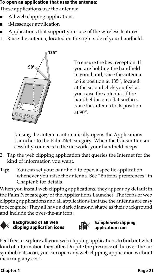 Chapter 1 Page 21To open an application that uses the antenna:These applications use the antenna: ■All web clipping applications■iMessenger application■Applications that support your use of the wireless features1. Raise the antenna, located on the right side of your handheld.Raising the antenna automatically opens the Applications Launcher to the Palm.Net category. When the transmitter suc-cessfully connects to the network, your handheld beeps.2. Tap the web clipping application that queries the Internet for the kind of information you want.Tip: You can set your handheld to open a specific application whenever you raise the antenna. See “Buttons preferences” in Chapter 8 for details.When you install web clipping applications, they appear by default in the Palm.Net category of the Applications Launcher. The icons of web clipping applications and all applications that use the antenna are easy to recognize: They all have a dark diamond shape as their background and include the over-the-air icon:Feel free to explore all your web clipping applications to find out what kind of information they offer. Despite the presence of the over-the-air symbol in its icon, you can open any web clipping application without incurring any cost.To ensure the best reception: If you are holding the handheld in your hand, raise the antenna to its position at 135°, located at the second click you feel as you raise the antenna. If the handheld is on a flat surface, raise the antenna to its position at 90°.       90°135°Background of all web clipping application iconsSample web clipping application icon
