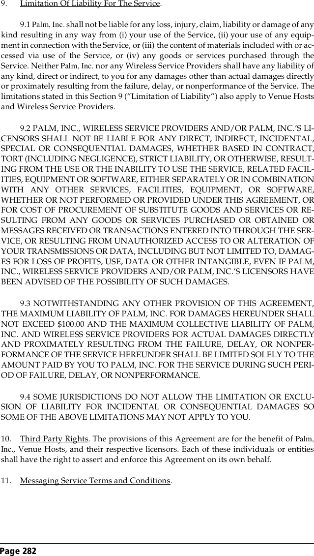 Page 282 9. Limitation Of Liability For The Service.9.1 Palm, Inc. shall not be liable for any loss, injury, claim, liability or damage of anykind resulting in any way from (i) your use of the Service, (ii) your use of any equip-ment in connection with the Service, or (iii) the content of materials included with or ac-cessed via use of the Service, or (iv) any goods or services purchased through theService. Neither Palm, Inc. nor any Wireless Service Providers shall have any liability ofany kind, direct or indirect, to you for any damages other than actual damages directlyor proximately resulting from the failure, delay, or nonperformance of the Service. Thelimitations stated in this Section 9 (“Limitation of Liability”) also apply to Venue Hostsand Wireless Service Providers.9.2 PALM, INC., WIRELESS SERVICE PROVIDERS AND/OR PALM, INC.’S LI-CENSORS SHALL NOT BE LIABLE FOR ANY DIRECT, INDIRECT, INCIDENTAL,SPECIAL OR CONSEQUENTIAL DAMAGES, WHETHER BASED IN CONTRACT,TORT (INCLUDING NEGLIGENCE), STRICT LIABILITY, OR OTHERWISE, RESULT-ING FROM THE USE OR THE INABILITY TO USE THE SERVICE, RELATED FACIL-ITIES, EQUIPMENT OR SOFTWARE, EITHER SEPARATELY OR IN COMBINATIONWITH ANY OTHER SERVICES, FACILITIES, EQUIPMENT, OR SOFTWARE,WHETHER OR NOT PERFORMED OR PROVIDED UNDER THIS AGREEMENT, ORFOR COST OF PROCUREMENT OF SUBSTITUTE GOODS AND SERVICES OR RE-SULTING FROM ANY GOODS OR SERVICES PURCHASED OR OBTAINED ORMESSAGES RECEIVED OR TRANSACTIONS ENTERED INTO THROUGH THE SER-VICE, OR RESULTING FROM UNAUTHORIZED ACCESS TO OR ALTERATION OFYOUR TRANSMISSIONS OR DATA, INCLUDING BUT NOT LIMITED TO, DAMAG-ES FOR LOSS OF PROFITS, USE, DATA OR OTHER INTANGIBLE, EVEN IF PALM,INC., WIRELESS SERVICE PROVIDERS AND/OR PALM, INC.’S LICENSORS HAVEBEEN ADVISED OF THE POSSIBILITY OF SUCH DAMAGES.9.3 NOTWITHSTANDING ANY OTHER PROVISION OF THIS AGREEMENT,THE MAXIMUM LIABILITY OF PALM, INC. FOR DAMAGES HEREUNDER SHALLNOT EXCEED $100.00 AND THE MAXIMUM COLLECTIVE LIABILITY OF PALM,INC. AND WIRELESS SERVICE PROVIDERS FOR ACTUAL DAMAGES DIRECTLYAND PROXIMATELY RESULTING FROM THE FAILURE, DELAY, OR NONPER-FORMANCE OF THE SERVICE HEREUNDER SHALL BE LIMITED SOLELY TO THEAMOUNT PAID BY YOU TO PALM, INC. FOR THE SERVICE DURING SUCH PERI-OD OF FAILURE, DELAY, OR NONPERFORMANCE.9.4 SOME JURISDICTIONS DO NOT ALLOW THE LIMITATION OR EXCLU-SION OF LIABILITY FOR INCIDENTAL OR CONSEQUENTIAL DAMAGES SOSOME OF THE ABOVE LIMITATIONS MAY NOT APPLY TO YOU.10. Third Party Rights. The provisions of this Agreement are for the benefit of Palm,Inc., Venue Hosts, and their respective licensors. Each of these individuals or entitiesshall have the right to assert and enforce this Agreement on its own behalf.11. Messaging Service Terms and Conditions. 