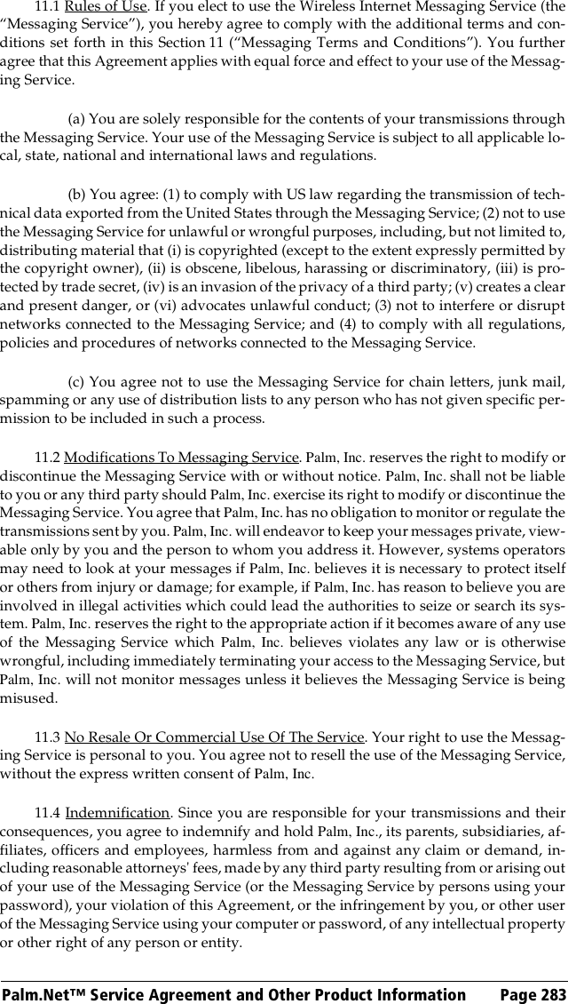 Palm.Net™ Service Agreement and Other Product Information Page 28311.1 Rules of Use. If you elect to use the Wireless Internet Messaging Service (the“Messaging Service”), you hereby agree to comply with the additional terms and con-ditions set forth in this Section 11 (“Messaging Terms and Conditions”). You furtheragree that this Agreement applies with equal force and effect to your use of the Messag-ing Service.(a) You are solely responsible for the contents of your transmissions throughthe Messaging Service. Your use of the Messaging Service is subject to all applicable lo-cal, state, national and international laws and regulations.(b) You agree: (1) to comply with US law regarding the transmission of tech-nical data exported from the United States through the Messaging Service; (2) not to usethe Messaging Service for unlawful or wrongful purposes, including, but not limited to,distributing material that (i) is copyrighted (except to the extent expressly permitted bythe copyright owner), (ii) is obscene, libelous, harassing or discriminatory, (iii) is pro-tected by trade secret, (iv) is an invasion of the privacy of a third party; (v) creates a clearand present danger, or (vi) advocates unlawful conduct; (3) not to interfere or disruptnetworks connected to the Messaging Service; and (4) to comply with all regulations,policies and procedures of networks connected to the Messaging Service.(c) You agree not to use the Messaging Service for chain letters, junk mail,spamming or any use of distribution lists to any person who has not given specific per-mission to be included in such a process.11.2 Modifications To Messaging Service. Palm, Inc. reserves the right to modify ordiscontinue the Messaging Service with or without notice. Palm, Inc. shall not be liableto you or any third party should Palm, Inc. exercise its right to modify or discontinue theMessaging Service. You agree that Palm, Inc. has no obligation to monitor or regulate thetransmissions sent by you. Palm, Inc. will endeavor to keep your messages private, view-able only by you and the person to whom you address it. However, systems operatorsmay need to look at your messages if Palm, Inc. believes it is necessary to protect itselfor others from injury or damage; for example, if Palm, Inc. has reason to believe you areinvolved in illegal activities which could lead the authorities to seize or search its sys-tem. Palm, Inc. reserves the right to the appropriate action if it becomes aware of any useof the Messaging Service which Palm, Inc. believes violates any law or is otherwisewrongful, including immediately terminating your access to the Messaging Service, butPalm, Inc. will not monitor messages unless it believes the Messaging Service is beingmisused.11.3 No Resale Or Commercial Use Of The Service. Your right to use the Messag-ing Service is personal to you. You agree not to resell the use of the Messaging Service,without the express written consent of Palm, Inc.11.4 Indemnification. Since you are responsible for your transmissions and theirconsequences, you agree to indemnify and hold Palm, Inc., its parents, subsidiaries, af-filiates, officers and employees, harmless from and against any claim or demand, in-cluding reasonable attorneys&apos; fees, made by any third party resulting from or arising outof your use of the Messaging Service (or the Messaging Service by persons using yourpassword), your violation of this Agreement, or the infringement by you, or other userof the Messaging Service using your computer or password, of any intellectual propertyor other right of any person or entity.