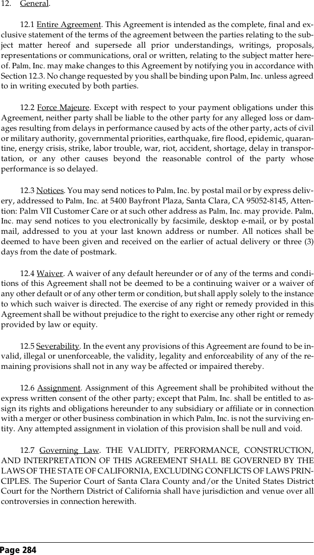 Page 284 12. General.12.1 Entire Agreement. This Agreement is intended as the complete, final and ex-clusive statement of the terms of the agreement between the parties relating to the sub-ject matter hereof and supersede all prior understandings, writings, proposals,representations or communications, oral or written, relating to the subject matter here-of. Palm, Inc. may make changes to this Agreement by notifying you in accordance withSection 12.3. No change requested by you shall be binding upon Palm, Inc. unless agreedto in writing executed by both parties.12.2 Force Majeure. Except with respect to your payment obligations under thisAgreement, neither party shall be liable to the other party for any alleged loss or dam-ages resulting from delays in performance caused by acts of the other party, acts of civilor military authority, governmental priorities, earthquake, fire flood, epidemic, quaran-tine, energy crisis, strike, labor trouble, war, riot, accident, shortage, delay in transpor-tation, or any other causes beyond the reasonable control of the party whoseperformance is so delayed.12.3 Notices. You may send notices to Palm, Inc. by postal mail or by express deliv-ery, addressed to Palm, Inc. at 5400 Bayfront Plaza, Santa Clara, CA 95052-8145, Atten-tion: Palm VII Customer Care or at such other address as Palm, Inc. may provide. Palm,Inc. may send notices to you electronically by facsimile, desktop e-mail, or by postalmail, addressed to you at your last known address or number. All notices shall bedeemed to have been given and received on the earlier of actual delivery or three (3)days from the date of postmark.12.4 Waiver. A waiver of any default hereunder or of any of the terms and condi-tions of this Agreement shall not be deemed to be a continuing waiver or a waiver ofany other default or of any other term or condition, but shall apply solely to the instanceto which such waiver is directed. The exercise of any right or remedy provided in thisAgreement shall be without prejudice to the right to exercise any other right or remedyprovided by law or equity.12.5 Severability. In the event any provisions of this Agreement are found to be in-valid, illegal or unenforceable, the validity, legality and enforceability of any of the re-maining provisions shall not in any way be affected or impaired thereby.12.6 Assignment. Assignment of this Agreement shall be prohibited without theexpress written consent of the other party; except that Palm, Inc. shall be entitled to as-sign its rights and obligations hereunder to any subsidiary or affiliate or in connectionwith a merger or other business combination in which Palm, Inc. is not the surviving en-tity. Any attempted assignment in violation of this provision shall be null and void.12.7 Governing Law. THE VALIDITY, PERFORMANCE, CONSTRUCTION,AND INTERPRETATION OF THIS AGREEMENT SHALL BE GOVERNED BY THELAWS OF THE STATE OF CALIFORNIA, EXCLUDING CONFLICTS OF LAWS PRIN-CIPLES. The Superior Court of Santa Clara County and/or the United States DistrictCourt for the Northern District of California shall have jurisdiction and venue over allcontroversies in connection herewith.