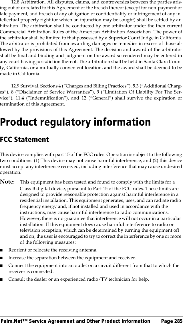 Palm.Net™ Service Agreement and Other Product Information Page 28512.8 Arbitration. All disputes, claims, and controversies between the parties aris-ing out of or related to this Agreement or the breach thereof (except for non-payment orlate payment; and breach of any obligation of confidentiality or infringement of any in-tellectual property right for which an injunction may be sought) shall be settled by ar-bitration. The arbitration shall be conducted by one arbitrator under the then currentCommercial Arbitration Rules of the American Arbitration Association. The power ofthe arbitrator shall be limited to that possessed by a Superior Court Judge in California.The arbitrator is prohibited from awarding damages or remedies in excess of those al-lowed by the provisions of this Agreement. The decision and award of the arbitratorshall be final and binding and judgment on the award so rendered may be entered inany court having jurisdiction thereof. The arbitration shall be held in Santa Clara Coun-ty, California, or a mutually convenient location, and the award shall be deemed to bemade in California.12.9 Survival. Sections 4 (“Charges and Billing Practices”), 5.3 (“Additional Charg-es”), 8 (“Disclaimer of Service Warranties”), 9 (“Limitation Of Liability For The Ser-vice”), 11.4 (“Indemnification”), and 12 (“General”) shall survive the expiration ortermination of this Agreement.Product regulatory informationFCC StatementThis device complies with part 15 of the FCC rules. Operation is subject to the followingtwo conditions: (1) This device may not cause harmful interference, and (2) this devicemust accept any interference received, including interference that may cause undesiredoperation.Note: This equipment has been tested and found to comply with the limits for a Class B digital device, pursuant to Part 15 of the FCC rules. These limits are designed to provide reasonable protection against harmful interference in a residential installation. This equipment generates, uses, and can radiate radio frequency energy and, if not installed and used in accordance with the instructions, may cause harmful interference to radio communications. However, there is no guarantee that interference will not occur in a particular installation. If this equipment does cause harmful interference to radio or television reception, which can be determined by turning the equipment off and on, the user is encouraged to try to correct the interference by one or more of the following measures:■Reorient or relocate the receiving antenna.■Increase the separation between the equipment and receiver.■Connect the equipment into an outlet on a circuit different from that to which the receiver is connected.■Consult the dealer or an experienced radio/TV technician for help.