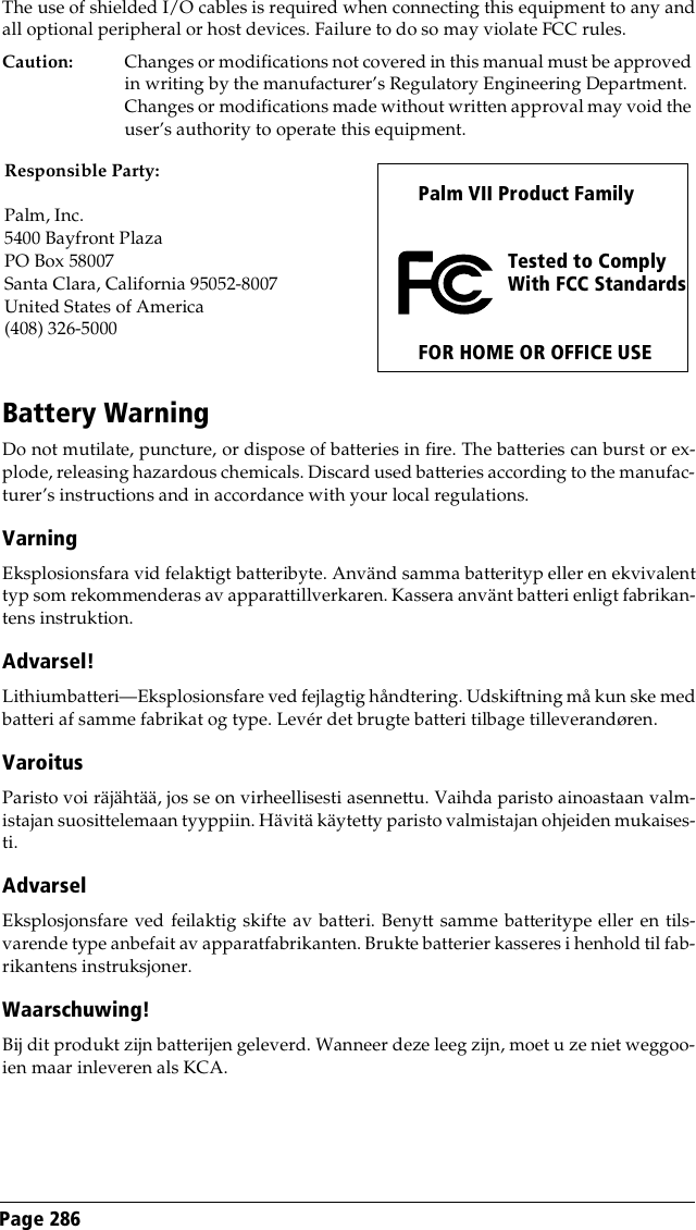 Page 286 The use of shielded I/O cables is required when connecting this equipment to any andall optional peripheral or host devices. Failure to do so may violate FCC rules.Caution: Changes or modifications not covered in this manual must be approved in writing by the manufacturer’s Regulatory Engineering Department. Changes or modifications made without written approval may void the user’s authority to operate this equipment.Battery WarningDo not mutilate, puncture, or dispose of batteries in fire. The batteries can burst or ex-plode, releasing hazardous chemicals. Discard used batteries according to the manufac-turer’s instructions and in accordance with your local regulations.Varning Eksplosionsfara vid felaktigt batteribyte. Använd samma batterityp eller en ekvivalenttyp som rekommenderas av apparattillverkaren. Kassera använt batteri enligt fabrikan-tens instruktion.Advarsel! Lithiumbatteri—Eksplosionsfare ved fejlagtig håndtering. Udskiftning må kun ske medbatteri af samme fabrikat og type. Levér det brugte batteri tilbage tilleverandøren.Varoitus Paristo voi räjähtää, jos se on virheellisesti asennettu. Vaihda paristo ainoastaan valm-istajan suosittelemaan tyyppiin. Hävitä käytetty paristo valmistajan ohjeiden mukaises-ti.Advarsel Eksplosjonsfare ved feilaktig skifte av batteri. Benytt samme batteritype eller en tils-varende type anbefait av apparatfabrikanten. Brukte batterier kasseres i henhold til fab-rikantens instruksjoner.Waarschuwing! Bij dit produkt zijn batterijen geleverd. Wanneer deze leeg zijn, moet u ze niet weggoo-ien maar inleveren als KCA.Palm VII Product Family   Tested to Comply With FCC StandardsFOR HOME OR OFFICE USEResponsible Party:Palm, Inc. 5400 Bayfront PlazaPO Box 58007Santa Clara, California 95052-8007United States of America(408) 326-5000