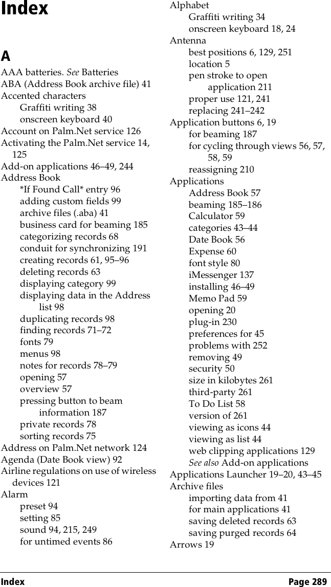 Index Page 289IndexAAAA batteries. See BatteriesABA (Address Book archive file) 41Accented charactersGraffiti writing 38onscreen keyboard 40Account on Palm.Net service 126Activating the Palm.Net service 14, 125Add-on applications 46–49, 244Address Book*If Found Call* entry 96adding custom fields 99archive files (.aba) 41business card for beaming 185categorizing records 68conduit for synchronizing 191creating records 61, 95–96deleting records 63displaying category 99displaying data in the Address list 98duplicating records 98finding records 71–72fonts 79menus 98notes for records 78–79opening 57overview 57pressing button to beam information 187private records 78sorting records 75Address on Palm.Net network 124Agenda (Date Book view) 92Airline regulations on use of wireless devices 121Alarmpreset 94setting 85sound 94, 215, 249for untimed events 86AlphabetGraffiti writing 34onscreen keyboard 18, 24Antennabest positions 6, 129, 251location 5pen stroke to open application 211proper use 121, 241replacing 241–242Application buttons 6, 19for beaming 187for cycling through views 56, 57, 58, 59reassigning 210ApplicationsAddress Book 57beaming 185–186Calculator 59categories 43–44Date Book 56Expense 60font style 80iMessenger 137installing 46–49Memo Pad 59opening 20plug-in 230preferences for 45problems with 252removing 49security 50size in kilobytes 261third-party 261To Do List 58version of 261viewing as icons 44viewing as list 44web clipping applications 129See also Add-on applicationsApplications Launcher 19–20, 43–45Archive filesimporting data from 41for main applications 41saving deleted records 63saving purged records 64Arrows 19