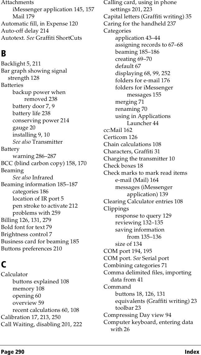 Page 290  IndexAttachmentsiMessenger application 145, 157Mail 179Automatic fill, in Expense 120Auto-off delay 214Autotext. See Graffiti ShortCutsBBacklight 5, 211Bar graph showing signal strength 128Batteriesbackup power when removed 238battery door 7, 9battery life 238conserving power 214gauge 20installing 9, 10See also TransmitterBatterywarning 286–287BCC (blind carbon copy) 158, 170BeamingSee also InfraredBeaming information 185–187categories 186location of IR port 5pen stroke to activate 212problems with 259Billing 126, 131, 279Bold font for text 79Brightness control 7Business card for beaming 185Buttons preferences 210CCalculatorbuttons explained 108memory 108opening 60overview 59recent calculations 60, 108Calibration 17, 213, 250Call Waiting, disabling 201, 222Calling card, using in phone settings 201, 223Capital letters (Graffiti writing) 35Caring for the handheld 237Categoriesapplication 43–44assigning records to 67–68beaming 185–186creating 69–70default 67displaying 68, 99, 252folders for e-mail 176folders for iMessenger messages 155merging 71renaming 70using in Applications Launcher 44cc:Mail 162Certicom 126Chain calculations 108Characters, Graffiti 31Charging the transmitter 10Check boxes 18Check marks to mark read itemse-mail (Mail) 164messages (iMessenger application) 139Clearing Calculator entries 108Clippingsresponse to query 129reviewing 132–135saving information from 135–136size of 134COM port 194, 195COM port. See Serial portCombining categories 71Comma delimited files, importing data from 41Commandbuttons 18, 126, 131equivalents (Graffiti writing) 23toolbar 23Compressing Day view 94Computer keyboard, entering data with 26