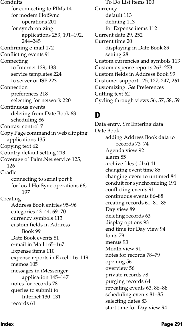 Index Page 291Conduitsfor connecting to PIMs 14for modem HotSync operations 201for synchronizing applications 253, 191–192, 244–245Confirming e-mail 172Conflicting events 91Connectingto Internet 129, 138service templates 224to server or ISP 223Connectionpreferences 218selecting for network 220Continuous eventsdeleting from Date Book 63scheduling 86Contrast control 7Copy Page command in web clipping applications 135Copying text 62Country default setting 213Coverage of Palm.Net service 125, 126Cradleconnecting to serial port 8for local HotSync operations 66, 197CreatingAddress Book entries 95–96categories 43–44, 69–70currency symbols 113custom fields in Address Book 99Date Book events 81e-mail in Mail 165–167Expense items 110expense reports in Excel 116–119memos 105messages in iMessenger application 145–147notes for records 78queries to submit to Internet 130–131records 61To Do List items 100Currencydefault 113defining 113for Expense items 112Current date 29, 252Current time 20displaying in Date Book 89setting 28Custom currencies and symbols 113Custom expense reports 263–273Custom fields in Address Book 99Customer support 125, 127, 247, 261Customizing. See PreferencesCutting text 62Cycling through views 56, 57, 58, 59DData entry. See Entering dataDate Bookadding Address Book data to records 73–74Agenda view 92alarm 85archive files (.dba) 41changing event time 85changing event to untimed 84conduit for synchronizing 191conflicting events 91continuous events 86–88creating records 61, 81–85Day view 89deleting records 63display options 93end time for Day view 94fonts 79menus 93Month view 91notes for records 78–79opening 56overview 56private records 78purging records 64repeating events 63, 86–88scheduling events 81–85selecting dates 83start time for Day view 94