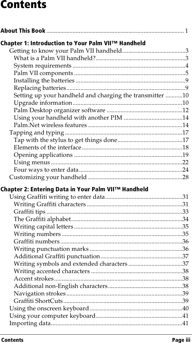 Contents Page iiiContentsAbout This Book ......................................................................................... 1Chapter 1: Introduction to Your Palm VII™ HandheldGetting to know your Palm VII handheld.........................................3What is a Palm VII handheld?..........................................................3System requirements .........................................................................4Palm VII components ........................................................................5Installing the batteries .......................................................................9Replacing batteries.............................................................................9Setting up your handheld and charging the transmitter ...........10Upgrade information.......................................................................10Palm Desktop organizer software .................................................12Using your handheld with another PIM ......................................14Palm.Net wireless features .............................................................14Tapping and typing ............................................................................17Tap with the stylus to get things done..........................................17Elements of the interface.................................................................18Opening applications ......................................................................19Using menus .....................................................................................22Four ways to enter data...................................................................24Customizing your handheld .............................................................28Chapter 2: Entering Data in Your Palm VII™ HandheldUsing Graffiti writing to enter data..................................................31Writing Graffiti characters ..............................................................31Graffiti tips ........................................................................................33The Graffiti alphabet........................................................................34Writing capital letters ......................................................................35Writing numbers ..............................................................................35Graffiti numbers...............................................................................36Writing punctuation marks ............................................................36Additional Graffiti punctuation.....................................................37Writing symbols and extended characters ...................................37Writing accented characters ...........................................................38Accent strokes...................................................................................38Additional non-English characters................................................38Navigation strokes...........................................................................39Graffiti ShortCuts.............................................................................39Using the onscreen keyboard............................................................40Using your computer keyboard........................................................41Importing data.....................................................................................41