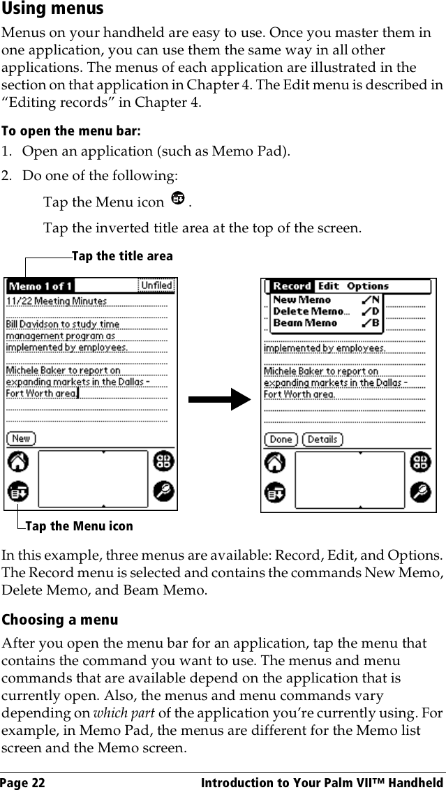 Page 22  Introduction to Your Palm VII™ HandheldUsing menusMenus on your handheld are easy to use. Once you master them in one application, you can use them the same way in all other applications. The menus of each application are illustrated in the section on that application in Chapter 4. The Edit menu is described in “Editing records” in Chapter 4. To open the menu bar:1. Open an application (such as Memo Pad).2. Do one of the following:Tap the Menu icon  . Tap the inverted title area at the top of the screen.In this example, three menus are available: Record, Edit, and Options. The Record menu is selected and contains the commands New Memo, Delete Memo, and Beam Memo.Choosing a menuAfter you open the menu bar for an application, tap the menu that contains the command you want to use. The menus and menu commands that are available depend on the application that is currently open. Also, the menus and menu commands vary depending on which part of the application you’re currently using. For example, in Memo Pad, the menus are different for the Memo list screen and the Memo screen.Tap the Menu iconTap the title area