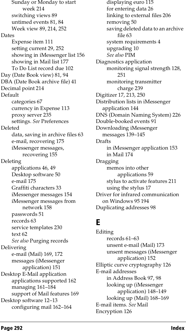 Page 292  IndexSunday or Monday to start week 214switching views 89untimed events 81, 84Week view 89, 214, 252DatesExpense item 111setting current 29, 252showing in iMessenger list 156showing in Mail list 177To Do List record due 102Day (Date Book view) 81, 94DBA (Date Book archive file) 41Decimal point 214Defaultcategories 67currency in Expense 113proxy server 235settings. See PreferencesDeleteddata, saving in archive files 63e-mail, recovering 175iMessenger messages, recovering 155Deletingapplications 46, 49Desktop software 50e-mail 175Graffiti characters 33iMessenger messages 154iMessenger messages from network 158passwords 51records 63service templates 230text 62See also Purging recordsDeliveringe-mail (Mail) 169, 172messages (iMessenger application) 151Desktop E-Mail applicationapplications supported 162managing 161–184support of Mail features 169Desktop software 12–13configuring mail 162–164displaying euro 115for entering data 26linking to external files 206removing 50saving deleted data to an archive file 63system requirements 4upgrading 10See also PIMDiagnostics applicationmonitoring signal strength 128, 251monitoring transmitter charge 239Digitizer 17, 213, 250Distribution lists in iMessenger application 144DNS (Domain Naming System) 226Double-booked events 91Downloading iMessenger messages 139–145Draftsin iMessenger application 153in Mail 174Draggingmemos into other applications 59stylus to activate features 211using the stylus 17Driver for infrared communication on Windows 95 194Duplicating addresses 98EEditingrecords 61–63unsent e-mail (Mail) 173unsent messages (iMessenger application) 152Elliptic curve cryptography 126E-mail addressesin Address Book 97, 98looking up (iMessenger application) 148–149looking up (Mail) 168–169E-mail items. See MailEncryption 126