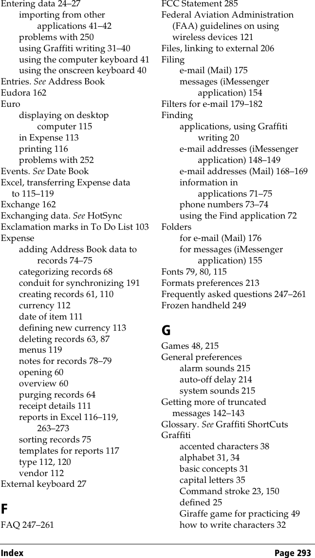 Index Page 293Entering data 24–27importing from other applications 41–42problems with 250using Graffiti writing 31–40using the computer keyboard 41using the onscreen keyboard 40Entries. See Address BookEudora 162Eurodisplaying on desktop computer 115in Expense 113printing 116problems with 252Events. See Date BookExcel, transferring Expense data to 115–119Exchange 162Exchanging data. See HotSyncExclamation marks in To Do List 103Expenseadding Address Book data to records 74–75categorizing records 68conduit for synchronizing 191creating records 61, 110currency 112date of item 111defining new currency 113deleting records 63, 87menus 119notes for records 78–79opening 60overview 60purging records 64receipt details 111reports in Excel 116–119, 263–273sorting records 75templates for reports 117type 112, 120vendor 112External keyboard 27FFAQ 247–261FCC Statement 285Federal Aviation Administration (FAA) guidelines on using wireless devices 121Files, linking to external 206Filinge-mail (Mail) 175messages (iMessenger application) 154Filters for e-mail 179–182Findingapplications, using Graffiti writing 20e-mail addresses (iMessenger application) 148–149e-mail addresses (Mail) 168–169information in applications 71–75phone numbers 73–74using the Find application 72Foldersfor e-mail (Mail) 176for messages (iMessenger application) 155Fonts 79, 80, 115Formats preferences 213Frequently asked questions 247–261Frozen handheld 249GGames 48, 215General preferencesalarm sounds 215auto-off delay 214system sounds 215Getting more of truncated messages 142–143Glossary. See Graffiti ShortCutsGraffitiaccented characters 38alphabet 31, 34basic concepts 31capital letters 35Command stroke 23, 150defined 25Giraffe game for practicing 49how to write characters 32