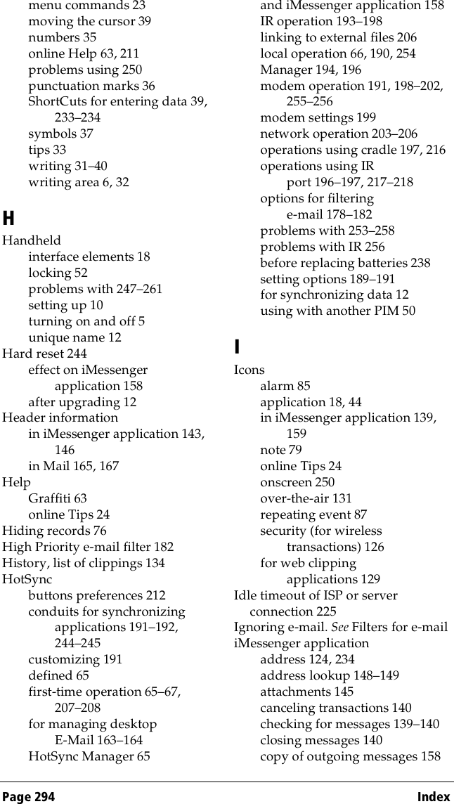 Page 294  Indexmenu commands 23moving the cursor 39numbers 35online Help 63, 211problems using 250punctuation marks 36ShortCuts for entering data 39, 233–234symbols 37tips 33writing 31–40writing area 6, 32HHandheldinterface elements 18locking 52problems with 247–261setting up 10turning on and off 5unique name 12Hard reset 244effect on iMessenger application 158after upgrading 12Header informationin iMessenger application 143, 146in Mail 165, 167HelpGraffiti 63online Tips 24Hiding records 76High Priority e-mail filter 182History, list of clippings 134HotSyncbuttons preferences 212conduits for synchronizing applications 191–192, 244–245customizing 191defined 65first-time operation 65–67, 207–208for managing desktop E-Mail 163–164HotSync Manager 65and iMessenger application 158IR operation 193–198linking to external files 206local operation 66, 190, 254Manager 194, 196modem operation 191, 198–202, 255–256modem settings 199network operation 203–206operations using cradle 197, 216operations using IR port 196–197, 217–218options for filtering e-mail 178–182problems with 253–258problems with IR 256before replacing batteries 238setting options 189–191for synchronizing data 12using with another PIM 50IIconsalarm 85application 18, 44in iMessenger application 139, 159note 79online Tips 24onscreen 250over-the-air 131repeating event 87security (for wireless transactions) 126for web clipping applications 129Idle timeout of ISP or server connection 225Ignoring e-mail. See Filters for e-mailiMessenger applicationaddress 124, 234address lookup 148–149attachments 145canceling transactions 140checking for messages 139–140closing messages 140copy of outgoing messages 158