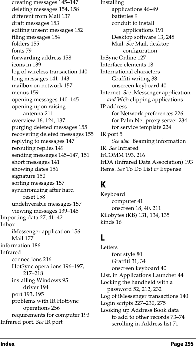 Index Page 295creating messages 145–147deleting messages 154, 158different from Mail 137draft messages 153editing unsent messages 152filing messages 154folders 155fonts 79forwarding address 158icons in 139log of wireless transaction 140long messages 141–143mailbox on network 157menus 159opening messages 140–145opening upon raising antenna 211overview 16, 124, 137purging deleted messages 155recovering deleted messages 155replying to messages 147rerouting replies 149sending messages 145–147, 151short messages 141showing dates 156signature 150sorting messages 157synchronizing after hard reset 158undeliverable messages 157viewing messages 139–145Importing data 27, 41–42InboxiMessenger application 156Mail 177information 186Infraredconnections 216HotSync operations 196–197, 217–218installing Windows 95 driver 194port 193, 195problems with IR HotSync operations 256requirements for computer 193Infrared port. See IR portInstallingapplications 46–49batteries 9conduit to install applications 191Desktop software 13, 248Mail. See Mail, desktop configurationInSync Online 127Interface elements 18International charactersGraffiti writing 38onscreen keyboard 40Internet. See iMessenger application and Web clipping applicationsIP addressfor Network preferences 226for Palm.Net proxy server 234for service template 224IR port 5See also  Beaming informationIR. See InfraredIrCOMM 193, 216IrDA (Infrared Data Association) 193Items. See To Do List or ExpenseKKeyboardcomputer 41onscreen 18, 40, 211Kilobytes (KB) 131, 134, 135kinds 16LLettersfont style 80Graffiti 31, 34onscreen keyboard 40List, in Applications Launcher 44Locking the handheld with a password 52, 212, 232Log of iMessenger transactions 140Login scripts 227–230, 275Looking up Address Book datato add to other records 73–74scrolling in Address list 71