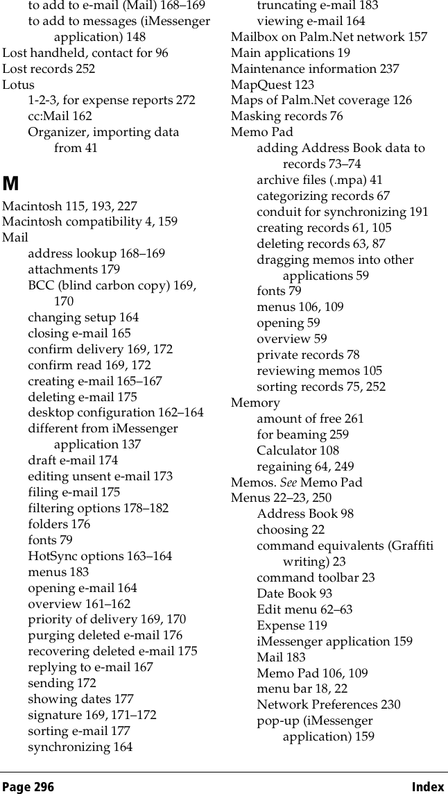 Page 296  Indexto add to e-mail (Mail) 168–169to add to messages (iMessenger application) 148Lost handheld, contact for 96Lost records 252Lotus1-2-3, for expense reports 272cc:Mail 162Organizer, importing data from 41MMacintosh 115, 193, 227Macintosh compatibility 4, 159Mailaddress lookup 168–169attachments 179BCC (blind carbon copy) 169, 170changing setup 164closing e-mail 165confirm delivery 169, 172confirm read 169, 172creating e-mail 165–167deleting e-mail 175desktop configuration 162–164different from iMessenger application 137draft e-mail 174editing unsent e-mail 173filing e-mail 175filtering options 178–182folders 176fonts 79HotSync options 163–164menus 183opening e-mail 164overview 161–162priority of delivery 169, 170purging deleted e-mail 176recovering deleted e-mail 175replying to e-mail 167sending 172showing dates 177signature 169, 171–172sorting e-mail 177synchronizing 164truncating e-mail 183viewing e-mail 164Mailbox on Palm.Net network 157Main applications 19Maintenance information 237MapQuest 123Maps of Palm.Net coverage 126Masking records 76Memo Padadding Address Book data to records 73–74archive files (.mpa) 41categorizing records 67conduit for synchronizing 191creating records 61, 105deleting records 63, 87dragging memos into other applications 59fonts 79menus 106, 109opening 59overview 59private records 78reviewing memos 105sorting records 75, 252Memoryamount of free 261for beaming 259Calculator 108regaining 64, 249Memos. See Memo PadMenus 22–23, 250Address Book 98choosing 22command equivalents (Graffiti writing) 23command toolbar 23Date Book 93Edit menu 62–63Expense 119iMessenger application 159Mail 183Memo Pad 106, 109menu bar 18, 22Network Preferences 230pop-up (iMessenger application) 159