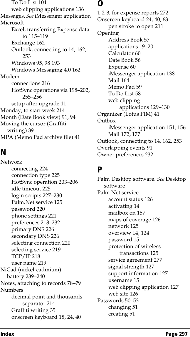 Index Page 297To Do List 104web clipping applications 136Messages. See iMessenger applicationMicrosoftExcel, transferring Expense data to 115–119Exchange 162Outlook, connecting to 14, 162, 253Windows 95, 98 193Windows Messaging 4.0 162Modemconnections 216HotSync operations via 198–202, 255–256setup after upgrade 11Monday, to start week 214Month (Date Book view) 91, 94Moving the cursor (Graffiti writing) 39MPA (Memo Pad archive file) 41NNetworkconnecting 224connection type 225HotSync operation 203–206idle timeout 225login scripts 227–230Palm.Net service 125password 220phone settings 221preferences 218–232primary DNS 226secondary DNS 226selecting connection 220selecting service 219TCP/IP 218user name 219NiCad (nickel-cadmium) battery 239–240Notes, attaching to records 78–79Numbersdecimal point and thousands separator 214Graffiti writing 35onscreen keyboard 18, 24, 40O1-2-3, for expense reports 272Onscreen keyboard 24, 40, 63pen stroke to open 211OpeningAddress Book 57applications 19–20Calculator 60Date Book 56Expense 60iMessenger application 138Mail 164Memo Pad 59To Do List 58web clipping applications 129–130Organizer (Lotus PIM) 41OutboxiMessenger application 151, 156Mail 172, 177Outlook, connecting to 14, 162, 253Overlapping events 91Owner preferences 232PPalm Desktop software. See Desktop softwarePalm.Net serviceaccount status 126activating 14mailbox on 157maps of coverage 126network 125overview 14, 124password 15protection of wireless transactions 125service agreement 277signal strength 127support information 127username 15web clipping application 127web site 126Passwords 50–53changing 51creating 51