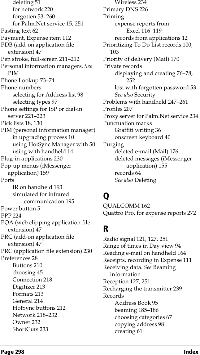 Page 298  Indexdeleting 51for network 220forgotten 53, 260for Palm.Net service 15, 251Pasting text 62Payment, Expense item 112PDB (add-on application file extension) 47Pen stroke, full-screen 211–212Personal information managers. See PIMPhone Lookup 73–74Phone numbersselecting for Address list 98selecting types 97Phone settings for ISP or dial-in server 221–223Pick lists 18, 130PIM (personal information manager)in upgrading process 10using HotSync Manager with 50using with handheld 14Plug-in applications 230Pop-up menus (iMessenger application) 159PortsIR on handheld 193simulated for infrared communication 195Power button 5PPP 224PQA (web clipping application file extension) 47PRC (add-on application file extension) 47PRC (application file extension) 230Preferences 28Buttons 210choosing 45Connection 218Digitizer 213Formats 213General 214HotSync buttons 212Network 218–232Owner 232ShortCuts 233Wireless 234Primary DNS 226Printingexpense reports from Excel 116–119records from applications 12Prioritizing To Do List records 100, 103Priority of delivery (Mail) 170Private recordsdisplaying and creating 76–78, 252lost with forgotten password 53See also SecurityProblems with handheld 247–261Profiles 207Proxy server for Palm.Net service 234Punctuation marksGraffiti writing 36onscreen keyboard 40Purgingdeleted e-mail (Mail) 176deleted messages (iMessenger application) 155records 64See also DeletingQQUALCOMM 162Quattro Pro, for expense reports 272RRadio signal 121, 127, 251Range of times in Day view 94Reading e-mail on handheld 164Receipts, recording in Expense 111Receiving data. See Beaming informationReception 127, 251Recharging the transmitter 239RecordsAddress Book 95beaming 185–186choosing categories 67copying address 98creating 61