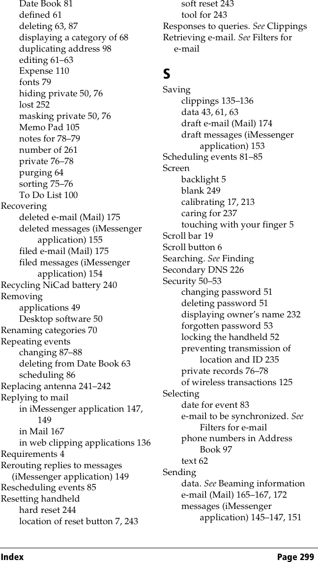 Index Page 299Date Book 81defined 61deleting 63, 87displaying a category of 68duplicating address 98editing 61–63Expense 110fonts 79hiding private 50, 76lost 252masking private 50, 76Memo Pad 105notes for 78–79number of 261private 76–78purging 64sorting 75–76To Do List 100Recoveringdeleted e-mail (Mail) 175deleted messages (iMessenger application) 155filed e-mail (Mail) 175filed messages (iMessenger application) 154Recycling NiCad battery 240Removingapplications 49Desktop software 50Renaming categories 70Repeating eventschanging 87–88deleting from Date Book 63scheduling 86Replacing antenna 241–242Replying to mailin iMessenger application 147, 149in Mail 167in web clipping applications 136Requirements 4Rerouting replies to messages (iMessenger application) 149Rescheduling events 85Resetting handheldhard reset 244location of reset button 7, 243soft reset 243tool for 243Responses to queries. See ClippingsRetrieving e-mail. See Filters for e-mailSSavingclippings 135–136data 43, 61, 63draft e-mail (Mail) 174draft messages (iMessenger application) 153Scheduling events 81–85Screenbacklight 5blank 249calibrating 17, 213caring for 237touching with your finger 5Scroll bar 19Scroll button 6Searching. See FindingSecondary DNS 226Security 50–53changing password 51deleting password 51displaying owner’s name 232forgotten password 53locking the handheld 52preventing transmission of location and ID 235private records 76–78of wireless transactions 125Selectingdate for event 83e-mail to be synchronized. See Filters for e-mailphone numbers in Address Book 97text 62Sendingdata. See Beaming informatione-mail (Mail) 165–167, 172messages (iMessenger application) 145–147, 151