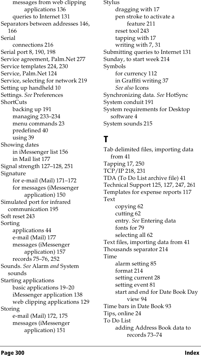 Page 300  Indexmessages from web clipping applications 136queries to Internet 131Separators between addresses 146, 166Serialconnections 216Serial port 8, 190, 198Service agreement, Palm.Net 277Service templates 224, 230Service, Palm.Net 124Service, selecting for network 219Setting up handheld 10Settings. See PreferencesShortCutsbacking up 191managing 233–234menu commands 23predefined 40using 39Showing datesin iMessenger list 156in Mail list 177Signal strength 127–128, 251Signaturefor e-mail (Mail) 171–172for messages (iMessenger application) 150Simulated port for infrared communication 195Soft reset 243Sortingapplications 44e-mail (Mail) 177messages (iMessenger application) 157records 75–76, 252Sounds. See Alarm and System soundsStarting applicationsbasic applications 19–20iMessenger application 138web clipping applications 129Storinge-mail (Mail) 172, 175messages (iMessenger application) 151Stylusdragging with 17pen stroke to activate a feature 211reset tool 243tapping with 17writing with 7, 31Submitting queries to Internet 131Sunday, to start week 214Symbolsfor currency 112in Graffiti writing 37See also IconsSynchronizing data. See HotSyncSystem conduit 191System requirements for Desktop software 4System sounds 215TTab delimited files, importing data from 41Tapping 17, 250TCP/IP 218, 231TDA (To Do List archive file) 41Technical Support 125, 127, 247, 261Templates for expense reports 117Textcopying 62cutting 62entry. See Entering datafonts for 79selecting all 62Text files, importing data from 41Thousands separator 214Timealarm setting 85format 214setting current 28setting event 81start and end for Date Book Day view 94Time bars in Date Book 93Tips, online 24To Do Listadding Address Book data to records 73–74