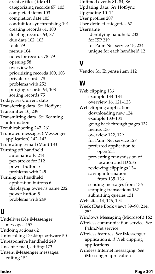 Index Page 301archive files (.tda) 41categorizing records 67, 103completed items 103completion date 103conduit for synchronizing 191creating records 61, 100deleting records 63, 87due date 102, 103fonts 79menus 104notes for records 78–79opening 58overview 58prioritizing records 100, 103private records 78problems with 252purging records 64, 103sorting records 75Today. See Current dateTransferring data. See HotSyncTransmitter 10, 239Transmitting data. See Beaming informationTroubleshooting 247–261Truncated messages (iMessenger application) 142–143Truncating e-mail (Mail) 183Turning off handheldautomatically 214pen stroke for 212power button 5problems with 249Turning on handheldapplication buttons 6displaying owner’s name 232power button 5problems with 249UUndeliverable iMessenger messages 157Undoing actions 62Uninstalling Desktop software 50Unresponsive handheld 249Unsent e-mail, editing 173Unsent iMessenger messages, editing 152Untimed events 81, 84, 86Updating data. See HotSyncUpgrading 10–12User profiles 207User-defined categories 67Usernameidentifying handheld 232for ISP 219for Palm.Net service 15, 234unique for each handheld 12VVendor for Expense item 112WWeb clipping 136example 133–134overview 16, 121–123Web clipping applicationsdownloading new 124example 133–134going back through pages 132menus 136overview 122, 129for Palm.Net service 127preferred application to open 211preventing transmission of location and ID 235reviewing clippings 134saving information from 135–136sending messages from 136stopping transactions 132submitting queries 131Web sites 14, 126, 194Week (Date Book view) 89–90, 214, 252Windows Messaging (Microsoft) 162Wireless communication service. See Palm.Net serviceWireless features. See iMessenger application and Web clipping applicationsWireless Internet messaging. See iMessenger application