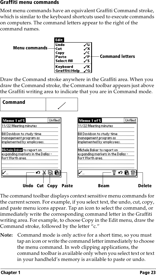 Chapter 1 Page 23Graffiti menu commandsMost menu commands have an equivalent Graffiti Command stroke, which is similar to the keyboard shortcuts used to execute commands on computers. The command letters appear to the right of the command names. Draw the Command stroke anywhere in the Graffiti area. When you draw the Command stroke, the Command toolbar appears just above the Graffiti writing area to indicate that you are in Command mode.The command toolbar displays context sensitive menu commands for the current screen. For example, if you select text, the undo, cut, copy, and paste menu icons appear. Tap an icon to select the command, or immediately write the corresponding command letter in the Graffiti writing area. For example, to choose Copy in the Edit menu, draw the Command stroke, followed by the letter “c.”Note: Command mode is only active for a short time, so you must tap an icon or write the command letter immediately to choose the menu command. In web clipping applications, the command toolbar is available only when you select text or text in your handheld’s memory is available to paste or undo. Command    Command lettersMenu commandsCutUndo Copy Paste Beam Delete